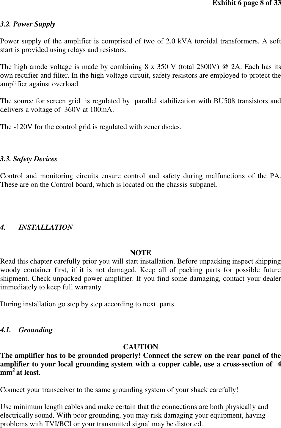 Exhibit 6 page 8 of 33 3.2. Power Supply Power supply of the amplifier is comprised of two of 2,0 kVA toroidal transformers. A soft start is provided using relays and resistors. The high anode voltage is made by combining 8 x 350 V (total 2800V) @ 2A. Each has its own rectifier and filter. In the high voltage circuit, safety resistors are employed to protect the amplifier against overload. The source for screen grid is regulated by parallel stabilization with BU508 transistors and delivers a voltage of 360V at 100mA. The -120V for the control grid is regulated with zener diodes. 3.3. Safety Devices Control and monitoring circuits ensure control and safety during malfunctions of the PA. These are on the Control board, which is located on the chassis subpanel. 4. INSTALLATION NOTE Read this chapter carefully prior you will start installation. Before unpacking inspect shipping woody container first, if it is not damaged. Keep all of packing parts for possible future shipment. Check unpacked power amplifier. If you find some damaging, contact your dealer immediately to keep full warranty. During installation go step by step according to next parts. 4.1. Grounding CAUTION The amplifier has to be grounded properly! Connect the screw on the rear panel of the amplifier to your local grounding system with a copper cable, use a cross-section of 4 mm2 at least. Connect your transceiver to the same grounding system of your shack carefully! Use minimum length cables and make certain that the connections are both physically and electrically sound. With poor grounding, you may risk damaging your equipment, having problems with TVI/BCI or your transmitted signal may be distorted.