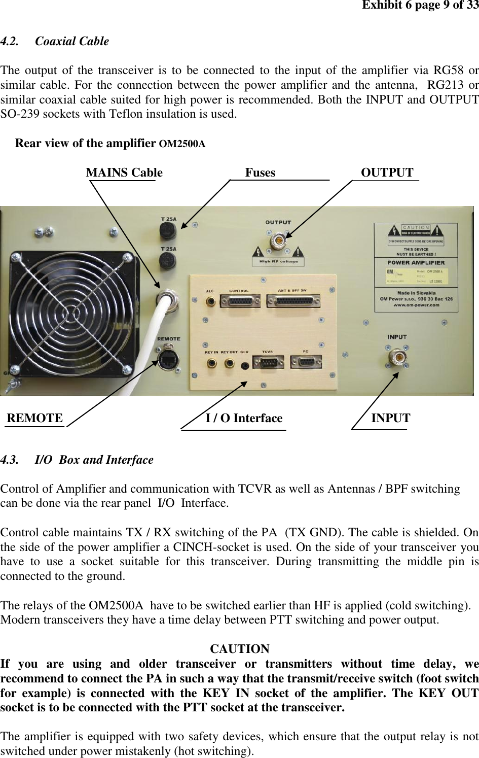 Exhibit 6 page 9 of 33 4.2. Coaxial Cable The output of the transceiver is to be connected to the input of the amplifier via RG58 or similar cable. For the connection between the power amplifier and the antenna, RG213 or similar coaxial cable suited for high power is recommended. Both the INPUT and OUTPUT SO-239 sockets with Teflon insulation is used. Rear view of the amplifier OM2500A MAINS Cable Fuses OUTPUT REMOTE I / O Interface INPUT 4.3. I/O Box and Interface Control of Amplifier and communication with TCVR as well as Antennas / BPF switching can be done via the rear panel I/O Interface. Control cable maintains TX / RX switching of the PA (TX GND). The cable is shielded. On the side of the power amplifier a CINCH-socket is used. On the side of your transceiver you have to use a socket suitable for this transceiver. During transmitting the middle pin is connected to the ground. The relays of the OM2500A have to be switched earlier than HF is applied (cold switching). Modern transceivers they have a time delay between PTT switching and power output. CAUTION If you are using and older transceiver or transmitters without time delay, we recommend to connect the PA in such a way that the transmit/receive switch (foot switch for example) is connected with the KEY IN socket of the amplifier. The KEY OUT socket is to be connected with the PTT socket at the transceiver. The amplifier is equipped with two safety devices, which ensure that the output relay is not switched under power mistakenly (hot switching).