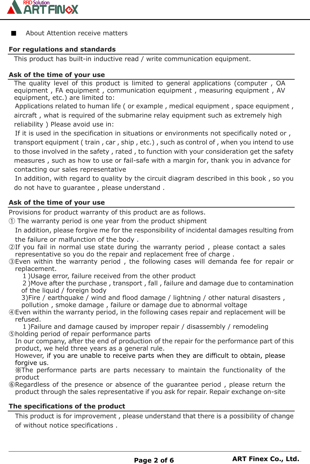    Page 2 of 6 ART Finex Co., Ltd.  ■ About Attention receive matters  For regulations and standards This product has built-in inductive read / write communication equipment.  Ask of the time of your use The  quality  level  of  this  product  is  limited  to  general  applications  (computer  ,  OA equipment , FA equipment , communication equipment , measuring equipment , AV equipment, etc.) are limited to: Applications related to human life ( or example , medical equipment , space equipment , aircraft , what is required of the submarine relay equipment such as extremely high reliability ) Please avoid use in: If it is used in the specification in situations or environments not specifically noted or , transport equipment ( train , car , ship , etc.) , such as control of , when you intend to use to those involved in the safety , rated , to function with your consideration get the safety measures , such as how to use or fail-safe with a margin for, thank you in advance for  contacting our sales representative   In addition, with regard to quality by the circuit diagram described in this book , so you do not have to guarantee , please understand .  Ask of the time of your use Provisions for product warranty of this product are as follows. ① The warranty period is one year from the product shipment In addition, please forgive me for the responsibility of incidental damages resulting from the failure or malfunction of the body . ②If  you fail  in  normal  use state during the warranty  period ,  please contact a sales representative so you do the repair and replacement free of charge . ③Even within  the  warranty period  ,  the  following cases  will  demanda  fee  for  repair  or replacement. １)Usage error, failure received from the other product ２)Move after the purchase , transport , fall , failure and damage due to contamination of the liquid / foreign body 3)Fire / earthquake / wind and flood damage / lightning / other natural disasters , pollution , smoke damage , failure or damage due to abnormal voltage ④Even within the warranty period, in the following cases repair and replacement will be refused. １)Failure and damage caused by improper repair / disassembly / remodeling ⑤holding period of repair performance parts In our company, after the end of production of the repair for the performance part of this product, we held three years as a general rule. However, if you are unable to receive parts when they are difficult to obtain, please forgive us. ※The  performance  parts  are  parts  necessary  to  maintain  the  functionality  of  the product ⑥Regardless of the presence or absence of the guarantee period , please return the product through the sales representative if you ask for repair. Repair exchange on-site  The specifications of the product This product is for improvement , please understand that there is a possibility of change of without notice specifications .  