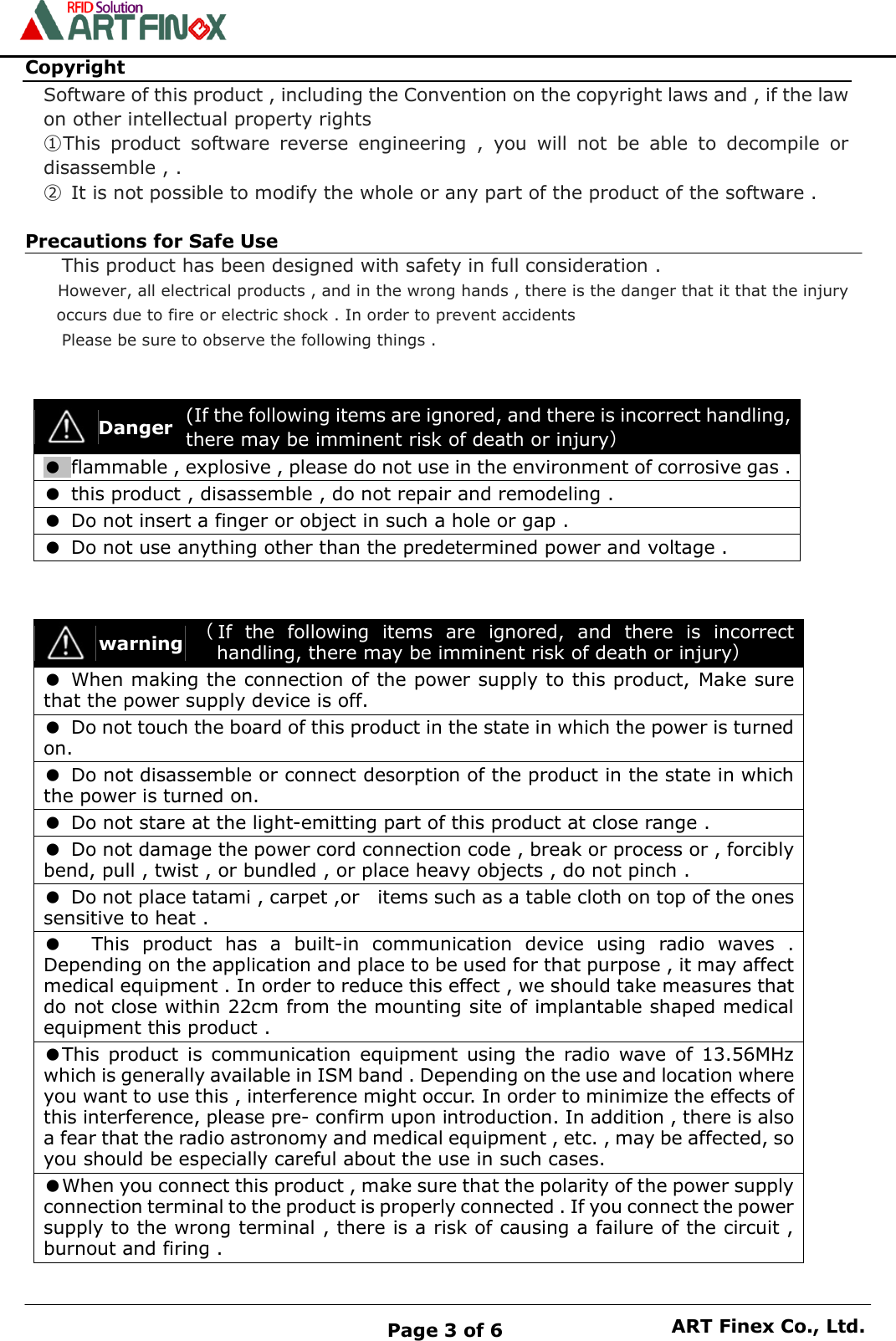    Page 3 of 6 ART Finex Co., Ltd. Copyright Software of this product , including the Convention on the copyright laws and , if the law on other intellectual property rights ①This  product  software  reverse  engineering  ,  you  will  not  be  able  to  decompile  or disassemble , .  ②  It is not possible to modify the whole or any part of the product of the software .  Precautions for Safe Use This product has been designed with safety in full consideration .  However, all electrical products , and in the wrong hands , there is the danger that it that the injury occurs due to fire or electric shock . In order to prevent accidents Please be sure to observe the following things .             warning （If  the  following  items  are  ignored,  and  there  is  incorrect handling, there may be imminent risk of death or injury） ● When making the connection of the power supply to this product, Make sure that the power supply device is off. ●  Do not touch the board of this product in the state in which the power is turned on. ●  Do not disassemble or connect desorption of the product in the state in which the power is turned on. ●  Do not stare at the light-emitting part of this product at close range . ●  Do not damage the power cord connection code , break or process or , forcibly bend, pull , twist , or bundled , or place heavy objects , do not pinch . ●  Do not place tatami , carpet ,or    items such as a table cloth on top of the ones sensitive to heat . ●  This  product  has  a  built-in  communication  device  using  radio  waves  . Depending on the application and place to be used for that purpose , it may affect medical equipment . In order to reduce this effect , we should take measures that do not close within 22cm from the mounting site of implantable shaped medical equipment this product . ●This  product  is  communication  equipment  using  the  radio  wave  of  13.56MHz which is generally available in ISM band . Depending on the use and location where you want to use this , interference might occur. In order to minimize the effects of this interference, please pre- confirm upon introduction. In addition , there is also a fear that the radio astronomy and medical equipment , etc. , may be affected, so you should be especially careful about the use in such cases. ●When you connect this product , make sure that the polarity of the power supply connection terminal to the product is properly connected . If you connect the power supply to the wrong terminal , there is a risk of causing a failure of the circuit , burnout and firing .  Danger (If the following items are ignored, and there is incorrect handling, there may be imminent risk of death or injury） ● flammable , explosive , please do not use in the environment of corrosive gas . ●  this product , disassemble , do not repair and remodeling . ●  Do not insert a finger or object in such a hole or gap . ● Do not use anything other than the predetermined power and voltage . 