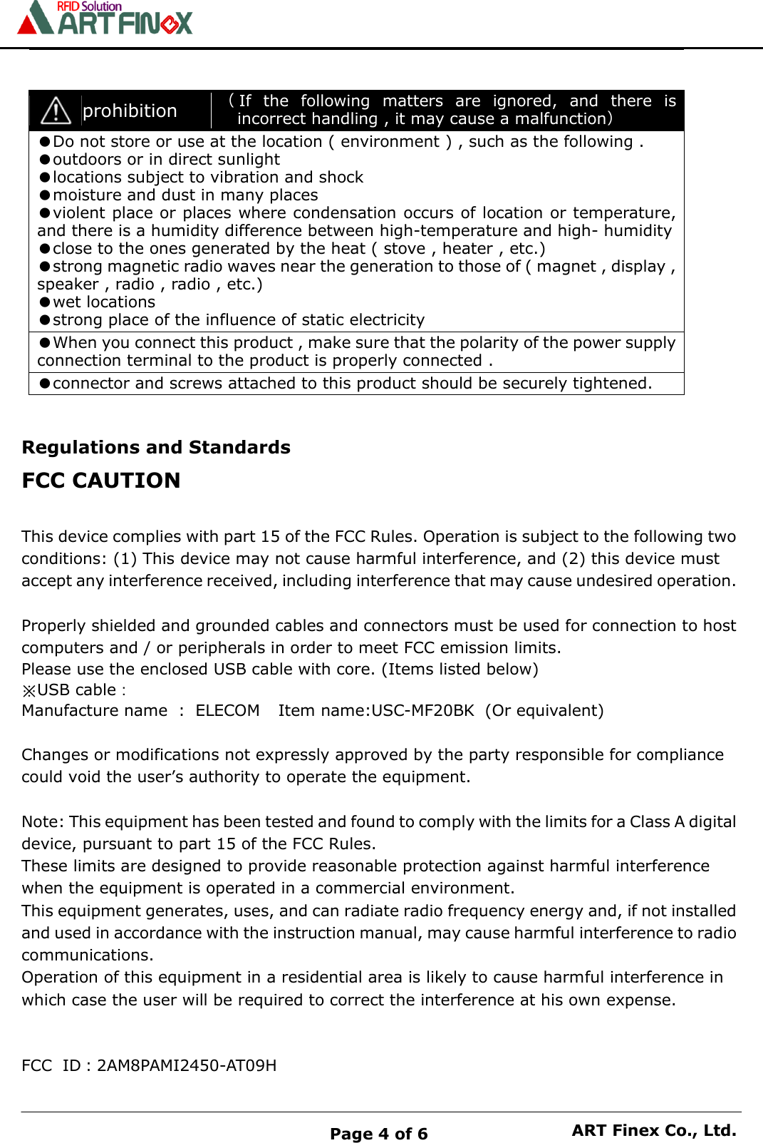    Page 4 of 6 ART Finex Co., Ltd.    prohibition （If  the  following  matters  are  ignored,  and  there  is incorrect handling , it may cause a malfunction） ●Do not store or use at the location ( environment ) , such as the following . ●outdoors or in direct sunlight ●locations subject to vibration and shock ●moisture and dust in many places ●violent place or places where condensation occurs of location or temperature, and there is a humidity difference between high-temperature and high- humidity ●close to the ones generated by the heat ( stove , heater , etc.) ●strong magnetic radio waves near the generation to those of ( magnet , display , speaker , radio , radio , etc.) ●wet locations ●strong place of the influence of static electricity ●When you connect this product , make sure that the polarity of the power supply connection terminal to the product is properly connected . ●connector and screws attached to this product should be securely tightened.   Regulations and Standards FCC CAUTION  This device complies with part 15 of the FCC Rules. Operation is subject to the following two conditions: (1) This device may not cause harmful interference, and (2) this device must accept any interference received, including interference that may cause undesired operation.  Properly shielded and grounded cables and connectors must be used for connection to host computers and / or peripherals in order to meet FCC emission limits. Please use the enclosed USB cable with core. (Items listed below) ※USB cable： Manufacture name : ELECOM   Item name:USC-MF20BK (Or equivalent)  Changes or modifications not expressly approved by the party responsible for compliance could void the user&rsquo;s authority to operate the equipment.  Note: This equipment has been tested and found to comply with the limits for a Class A digital device, pursuant to part 15 of the FCC Rules. These limits are designed to provide reasonable protection against harmful interference when the equipment is operated in a commercial environment.   This equipment generates, uses, and can radiate radio frequency energy and, if not installed and used in accordance with the instruction manual, may cause harmful interference to radio communications.   Operation of this equipment in a residential area is likely to cause harmful interference in which case the user will be required to correct the interference at his own expense.  FCC ID：2AM8PAMI2450-AT09H 
