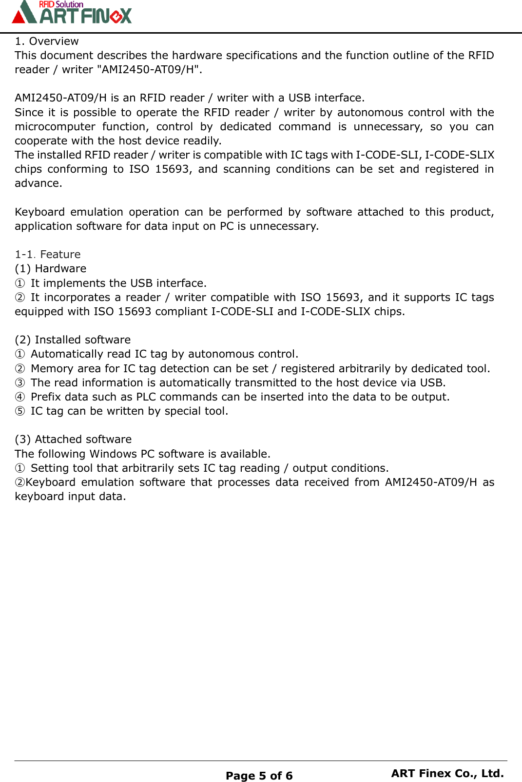    Page 5 of 6 ART Finex Co., Ltd. 1. Overview This document describes the hardware specifications and the function outline of the RFID reader / writer "AMI2450-AT09/H".  AMI2450-AT09/H is an RFID reader / writer with a USB interface. Since it is possible to operate the RFID reader / writer by autonomous control with the microcomputer  function,  control  by  dedicated  command  is  unnecessary,  so  you  can cooperate with the host device readily. The installed RFID reader / writer is compatible with IC tags with I-CODE-SLI, I-CODE-SLIX chips  conforming  to  ISO  15693,  and  scanning  conditions  can  be  set  and  registered  in advance.  Keyboard  emulation  operation  can  be  performed  by  software  attached  to  this  product, application software for data input on PC is unnecessary.  1-1．Feature (1) Hardware ①  It implements the USB interface. ②  It incorporates a reader / writer compatible with ISO 15693, and it supports IC tags equipped with ISO 15693 compliant I-CODE-SLI and I-CODE-SLIX chips.  (2) Installed software ①  Automatically read IC tag by autonomous control. ②  Memory area for IC tag detection can be set / registered arbitrarily by dedicated tool. ③  The read information is automatically transmitted to the host device via USB. ④  Prefix data such as PLC commands can be inserted into the data to be output. ⑤  IC tag can be written by special tool.  (3) Attached software The following Windows PC software is available. ①  Setting tool that arbitrarily sets IC tag reading / output conditions. ②Keyboard  emulation  software  that  processes  data  received  from  AMI2450-AT09/H  as keyboard input data.                