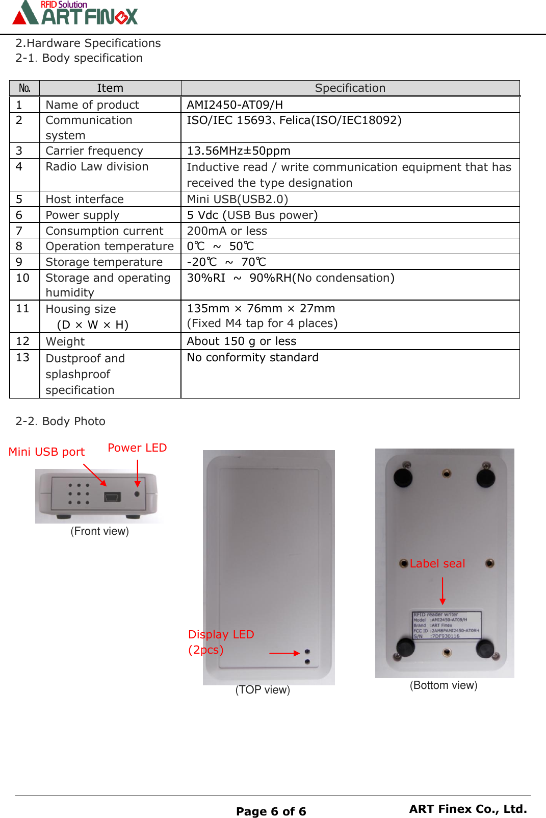    Page 6 of 6 ART Finex Co., Ltd. 2.Hardware Specifications 2-1．Body specification  № Item Specification 1 Name of product AMI2450-AT09/H   2 Communication system ISO/IEC 15693、Felica(ISO/IEC18092) 3 Carrier frequency 13.56MHz&plusmn;50ppm 4 Radio Law division Inductive read / write communication equipment that has received the type designation 5 Host interface Mini USB(USB2.0) 6 Power supply 5 Vdc (USB Bus power) 7 Consumption current 200mA or less 8 Operation temperature 0℃ ~ 50℃ 9 Storage temperature -20℃ ~ 70℃ 10 Storage and operating humidity 30%RI ~ 90%RH(No condensation) 11 Housing size   (D &times; W &times; H) 135mm &times; 76mm &times; 27mm (Fixed M4 tap for 4 places) 12 Weight About 150 g or less 13 Dustproof and splashproof specification No conformity standard  2-2．Body Photo                  (Front view) (TOP view) (Bottom view) Power LED Mini USB port Display LED (2pcs) Label seal 