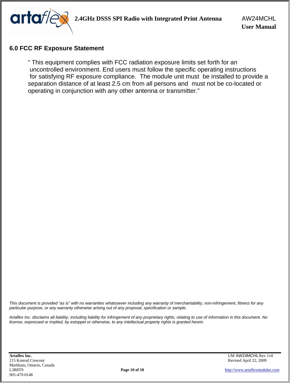    2.4GHz DSSS SPI Radio with Integrated Print Antenna  AW24MCHL              User Manual    Artaflex Inc.                                  UM AW24MCHL Rev 1v0 215 Konrad Crescent                                                  Revised April 22, 2009 Markham, Ontario, Canada L3R8T9                Page 10 of 10                          http://www.artaflexmodules.com 905-479-0148 6.0 FCC RF Exposure Statement  “ This equipment complies with FCC radiation exposure limits set forth for an  uncontrolled environment. End users must follow the specific operating instructions  for satisfying RF exposure compliance.  The module unit must  be installed to provide a separation distance of at least 2.5 cm from all persons and  must not be co-located or operating in conjunction with any other antenna or transmitter.”                              This document is provided “as is” with no warranties whatsoever including any warranty of merchantability, non-infringement, fitness for any particular purpose, or any warranty otherwise arising out of any proposal, specification or sample.  Artaflex Inc. disclaims all liability, including liability for infringement of any proprietary rights, relating to use of information in this document. No license, expressed or implied, by estoppel or otherwise, to any intellectual property rights is granted herein. 