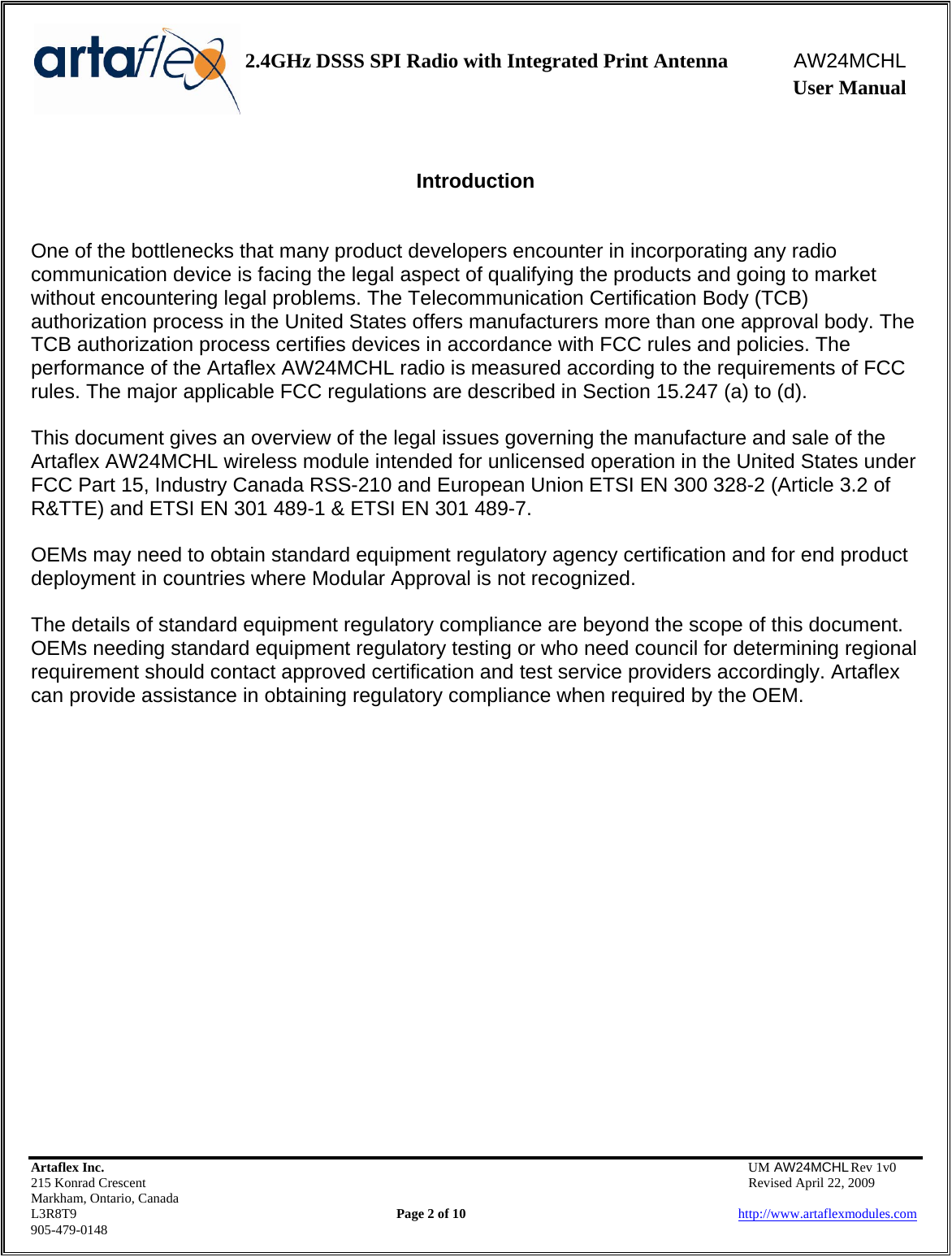    2.4GHz DSSS SPI Radio with Integrated Print Antenna  AW24MCHL              User Manual    Artaflex Inc.                                  UM AW24MCHL Rev 1v0 215 Konrad Crescent                                                  Revised April 22, 2009 Markham, Ontario, Canada L3R8T9                Page 2 of 10                          http://www.artaflexmodules.com 905-479-0148  Introduction   One of the bottlenecks that many product developers encounter in incorporating any radio communication device is facing the legal aspect of qualifying the products and going to market without encountering legal problems. The Telecommunication Certification Body (TCB) authorization process in the United States offers manufacturers more than one approval body. The TCB authorization process certifies devices in accordance with FCC rules and policies. The performance of the Artaflex AW24MCHL radio is measured according to the requirements of FCC rules. The major applicable FCC regulations are described in Section 15.247 (a) to (d).  This document gives an overview of the legal issues governing the manufacture and sale of the Artaflex AW24MCHL wireless module intended for unlicensed operation in the United States under FCC Part 15, Industry Canada RSS-210 and European Union ETSI EN 300 328-2 (Article 3.2 of R&amp;TTE) and ETSI EN 301 489-1 &amp; ETSI EN 301 489-7.  OEMs may need to obtain standard equipment regulatory agency certification and for end product deployment in countries where Modular Approval is not recognized.  The details of standard equipment regulatory compliance are beyond the scope of this document. OEMs needing standard equipment regulatory testing or who need council for determining regional requirement should contact approved certification and test service providers accordingly. Artaflex can provide assistance in obtaining regulatory compliance when required by the OEM. 