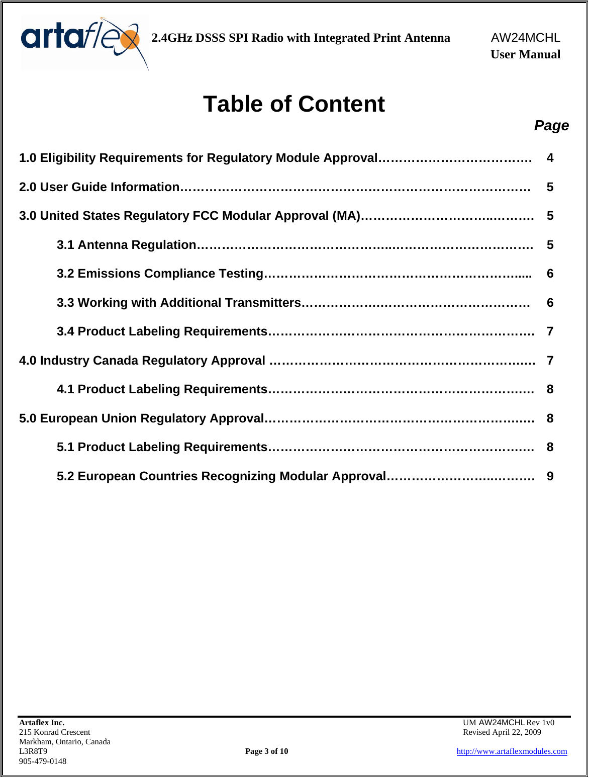    2.4GHz DSSS SPI Radio with Integrated Print Antenna  AW24MCHL              User Manual    Artaflex Inc.                                  UM AW24MCHL Rev 1v0 215 Konrad Crescent                                                  Revised April 22, 2009 Markham, Ontario, Canada L3R8T9                Page 3 of 10                          http://www.artaflexmodules.com 905-479-0148 Table of Content Page  1.0 Eligibility Requirements for Regulatory Module Approval……………………………….  4  2.0 User Guide Information…………………………………………………………………………  5  3.0 United States Regulatory FCC Modular Approval (MA)…………………………..……….  5  3.1 Antenna Regulation………………………………………..…………………………….  5  3.2 Emissions Compliance Testing…………………………………………………….....  6  3.3 Working with Additional Transmitters……………….………………………………  6  3.4 Product Labeling Requirements……………………………………………………….  7  4.0 Industry Canada Regulatory Approval …………………………………………………….…  7  4.1 Product Labeling Requirements…………………………………………………….…  8  5.0 European Union Regulatory Approval…………………………………………………….….  8  5.1 Product Labeling Requirements…………………………………………………….…  8  5.2 European Countries Recognizing Modular Approval……………………..……….  9              