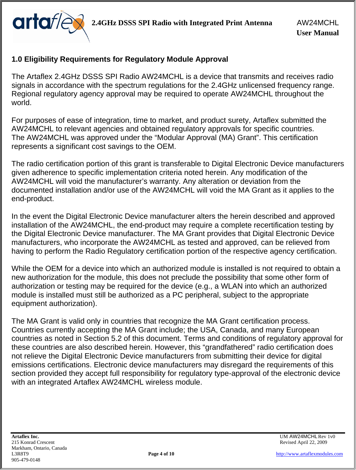    2.4GHz DSSS SPI Radio with Integrated Print Antenna  AW24MCHL              User Manual    Artaflex Inc.                                  UM AW24MCHL Rev 1v0 215 Konrad Crescent                                                  Revised April 22, 2009 Markham, Ontario, Canada L3R8T9                Page 4 of 10                          http://www.artaflexmodules.com 905-479-0148 1.0 Eligibility Requirements for Regulatory Module Approval  The Artaflex 2.4GHz DSSS SPI Radio AW24MCHL is a device that transmits and receives radio signals in accordance with the spectrum regulations for the 2.4GHz unlicensed frequency range. Regional regulatory agency approval may be required to operate AW24MCHL throughout the world.  For purposes of ease of integration, time to market, and product surety, Artaflex submitted the AW24MCHL to relevant agencies and obtained regulatory approvals for specific countries. The AW24MCHL was approved under the “Modular Approval (MA) Grant”. This certification represents a significant cost savings to the OEM.  The radio certification portion of this grant is transferable to Digital Electronic Device manufacturers given adherence to specific implementation criteria noted herein. Any modification of the AW24MCHL will void the manufacturer’s warranty. Any alteration or deviation from the documented installation and/or use of the AW24MCHL will void the MA Grant as it applies to the end-product.  In the event the Digital Electronic Device manufacturer alters the herein described and approved installation of the AW24MCHL, the end-product may require a complete recertification testing by the Digital Electronic Device manufacturer. The MA Grant provides that Digital Electronic Device manufacturers, who incorporate the AW24MCHL as tested and approved, can be relieved from having to perform the Radio Regulatory certification portion of the respective agency certification.  While the OEM for a device into which an authorized module is installed is not required to obtain a new authorization for the module, this does not preclude the possibility that some other form of authorization or testing may be required for the device (e.g., a WLAN into which an authorized module is installed must still be authorized as a PC peripheral, subject to the appropriate equipment authorization).  The MA Grant is valid only in countries that recognize the MA Grant certification process. Countries currently accepting the MA Grant include; the USA, Canada, and many European countries as noted in Section 5.2 of this document. Terms and conditions of regulatory approval for these countries are also described herein. However, this “grandfathered” radio certification does not relieve the Digital Electronic Device manufacturers from submitting their device for digital emissions certifications. Electronic device manufacturers may disregard the requirements of this section provided they accept full responsibility for regulatory type-approval of the electronic device with an integrated Artaflex AW24MCHL wireless module.    