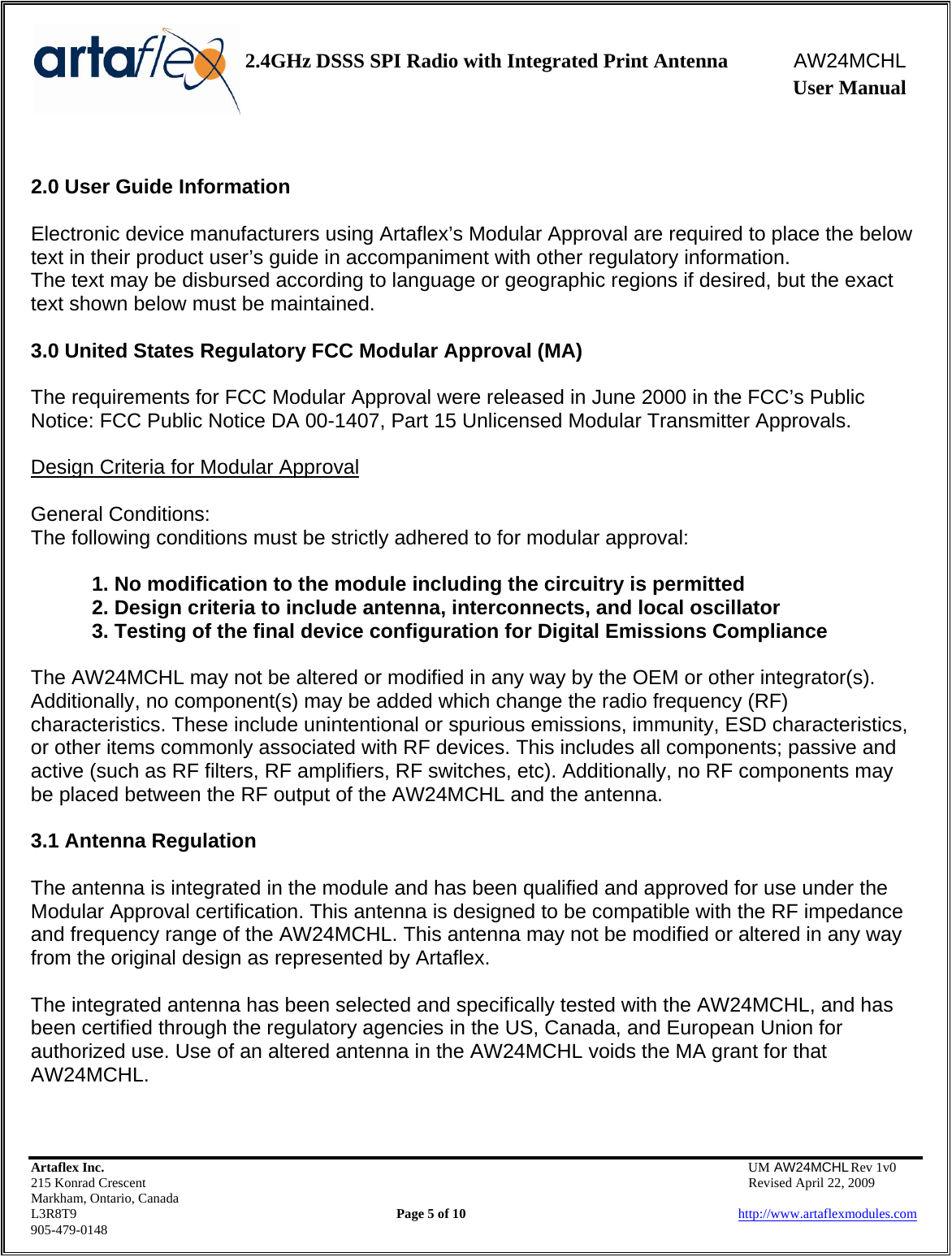    2.4GHz DSSS SPI Radio with Integrated Print Antenna  AW24MCHL              User Manual    Artaflex Inc.                                  UM AW24MCHL Rev 1v0 215 Konrad Crescent                                                  Revised April 22, 2009 Markham, Ontario, Canada L3R8T9                Page 5 of 10                          http://www.artaflexmodules.com 905-479-0148  2.0 User Guide Information  Electronic device manufacturers using Artaflex’s Modular Approval are required to place the below text in their product user’s guide in accompaniment with other regulatory information. The text may be disbursed according to language or geographic regions if desired, but the exact text shown below must be maintained.  3.0 United States Regulatory FCC Modular Approval (MA)  The requirements for FCC Modular Approval were released in June 2000 in the FCC’s Public Notice: FCC Public Notice DA 00-1407, Part 15 Unlicensed Modular Transmitter Approvals.  Design Criteria for Modular Approval  General Conditions: The following conditions must be strictly adhered to for modular approval:  1. No modification to the module including the circuitry is permitted 2. Design criteria to include antenna, interconnects, and local oscillator 3. Testing of the final device configuration for Digital Emissions Compliance  The AW24MCHL may not be altered or modified in any way by the OEM or other integrator(s). Additionally, no component(s) may be added which change the radio frequency (RF) characteristics. These include unintentional or spurious emissions, immunity, ESD characteristics, or other items commonly associated with RF devices. This includes all components; passive and active (such as RF filters, RF amplifiers, RF switches, etc). Additionally, no RF components may be placed between the RF output of the AW24MCHL and the antenna.  3.1 Antenna Regulation  The antenna is integrated in the module and has been qualified and approved for use under the Modular Approval certification. This antenna is designed to be compatible with the RF impedance and frequency range of the AW24MCHL. This antenna may not be modified or altered in any way from the original design as represented by Artaflex.   The integrated antenna has been selected and specifically tested with the AW24MCHL, and has been certified through the regulatory agencies in the US, Canada, and European Union for authorized use. Use of an altered antenna in the AW24MCHL voids the MA grant for that AW24MCHL.   