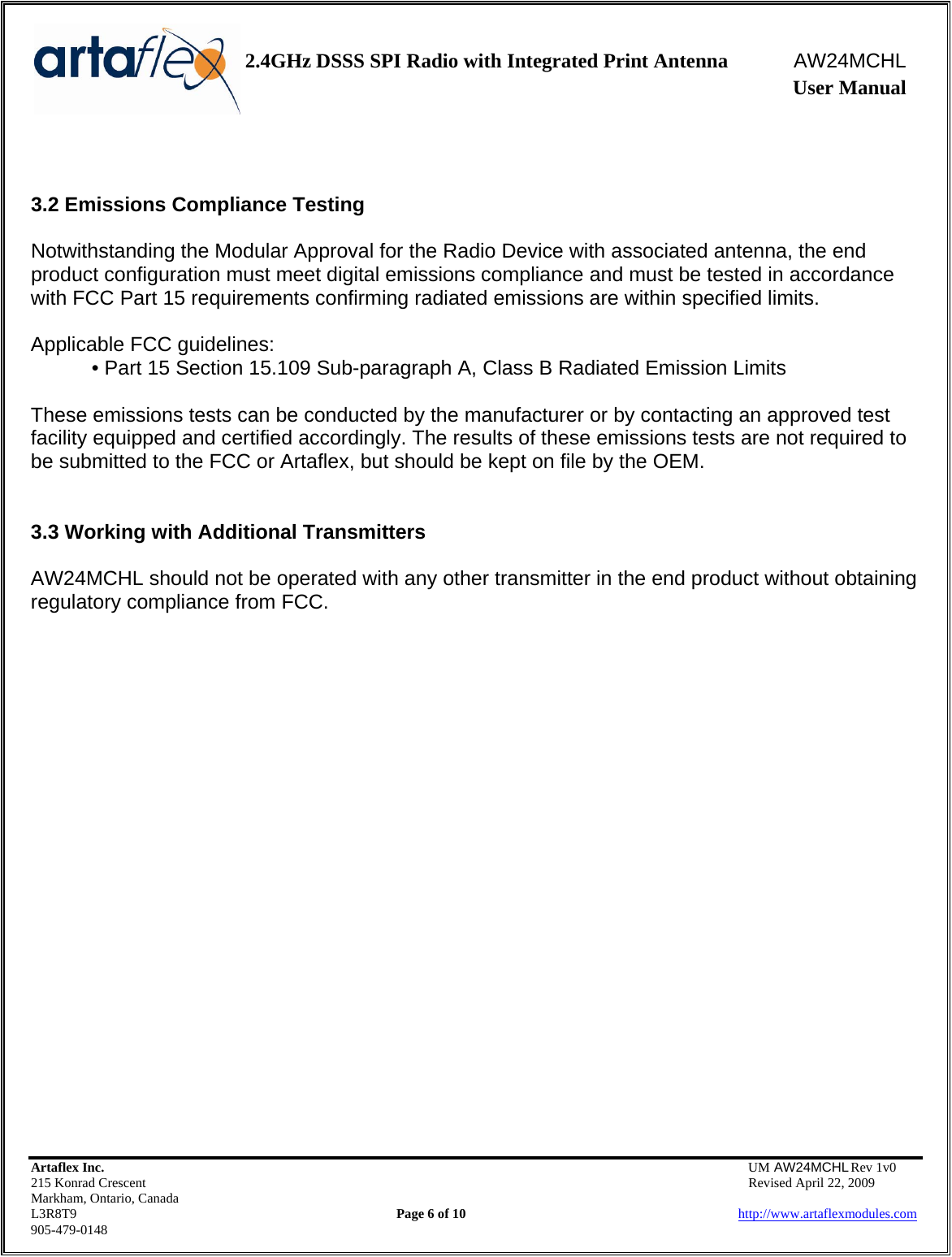    2.4GHz DSSS SPI Radio with Integrated Print Antenna  AW24MCHL              User Manual    Artaflex Inc.                                  UM AW24MCHL Rev 1v0 215 Konrad Crescent                                                  Revised April 22, 2009 Markham, Ontario, Canada L3R8T9                Page 6 of 10                          http://www.artaflexmodules.com 905-479-0148   3.2 Emissions Compliance Testing  Notwithstanding the Modular Approval for the Radio Device with associated antenna, the end product configuration must meet digital emissions compliance and must be tested in accordance with FCC Part 15 requirements confirming radiated emissions are within specified limits.  Applicable FCC guidelines: • Part 15 Section 15.109 Sub-paragraph A, Class B Radiated Emission Limits  These emissions tests can be conducted by the manufacturer or by contacting an approved test facility equipped and certified accordingly. The results of these emissions tests are not required to be submitted to the FCC or Artaflex, but should be kept on file by the OEM.   3.3 Working with Additional Transmitters  AW24MCHL should not be operated with any other transmitter in the end product without obtaining regulatory compliance from FCC.                        