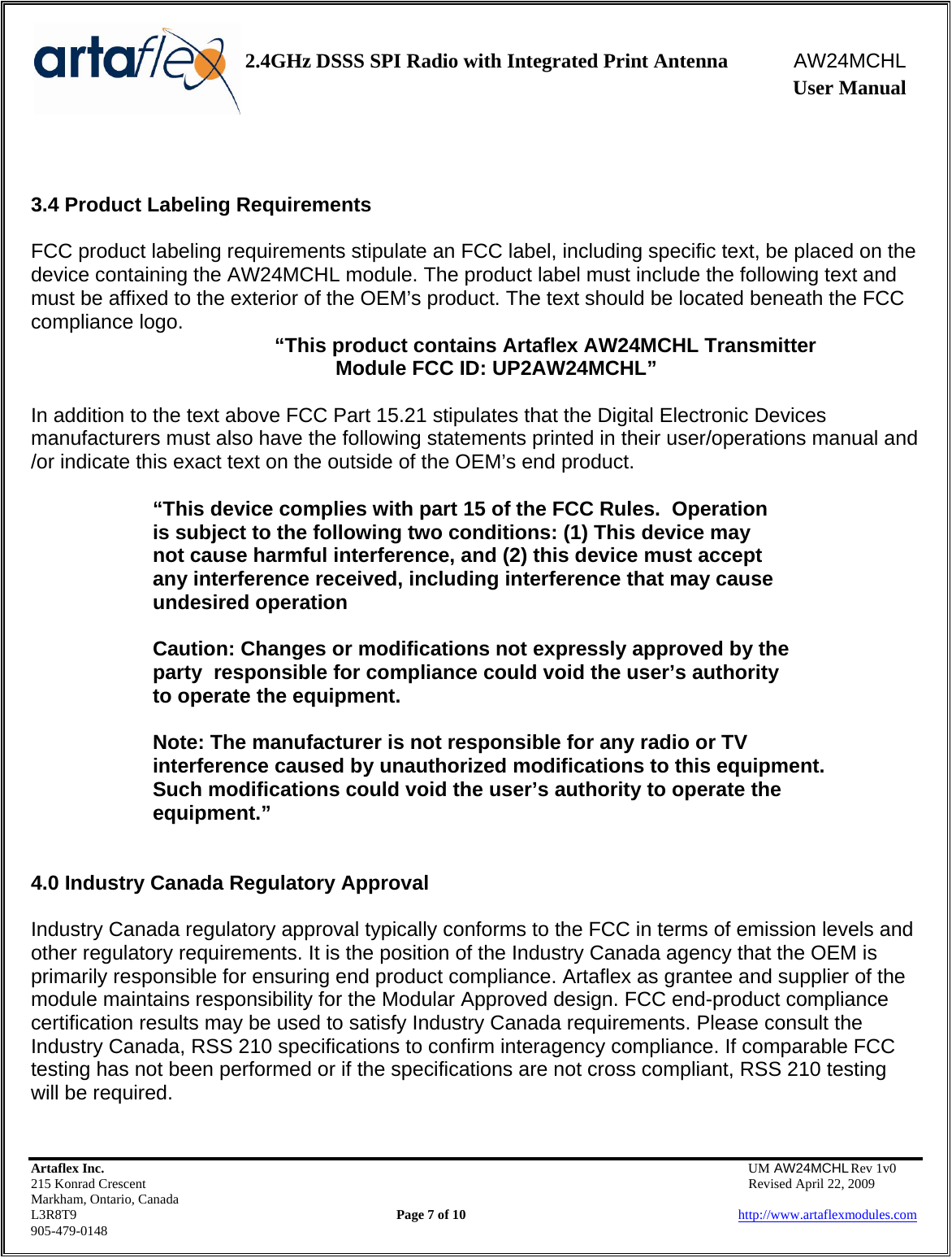    2.4GHz DSSS SPI Radio with Integrated Print Antenna  AW24MCHL              User Manual    Artaflex Inc.                                  UM AW24MCHL Rev 1v0 215 Konrad Crescent                                                  Revised April 22, 2009 Markham, Ontario, Canada L3R8T9                Page 7 of 10                          http://www.artaflexmodules.com 905-479-0148   3.4 Product Labeling Requirements  FCC product labeling requirements stipulate an FCC label, including specific text, be placed on the device containing the AW24MCHL module. The product label must include the following text and must be affixed to the exterior of the OEM’s product. The text should be located beneath the FCC compliance logo.   “This product contains Artaflex AW24MCHL Transmitter  Module FCC ID: UP2AW24MCHL”  In addition to the text above FCC Part 15.21 stipulates that the Digital Electronic Devices manufacturers must also have the following statements printed in their user/operations manual and /or indicate this exact text on the outside of the OEM’s end product.  “This device complies with part 15 of the FCC Rules.  Operation        is subject to the following two conditions: (1) This device may     not cause harmful interference, and (2) this device must accept    any interference received, including interference that may cause    undesired operation    Caution: Changes or modifications not expressly approved by the   party  responsible for compliance could void the user’s authority    to operate the equipment.    Note: The manufacturer is not responsible for any radio or TV    interference caused by unauthorized modifications to this equipment.     Such modifications could void the user’s authority to operate the   equipment.”   4.0 Industry Canada Regulatory Approval   Industry Canada regulatory approval typically conforms to the FCC in terms of emission levels and other regulatory requirements. It is the position of the Industry Canada agency that the OEM is primarily responsible for ensuring end product compliance. Artaflex as grantee and supplier of the module maintains responsibility for the Modular Approved design. FCC end-product compliance certification results may be used to satisfy Industry Canada requirements. Please consult the Industry Canada, RSS 210 specifications to confirm interagency compliance. If comparable FCC testing has not been performed or if the specifications are not cross compliant, RSS 210 testing will be required.  