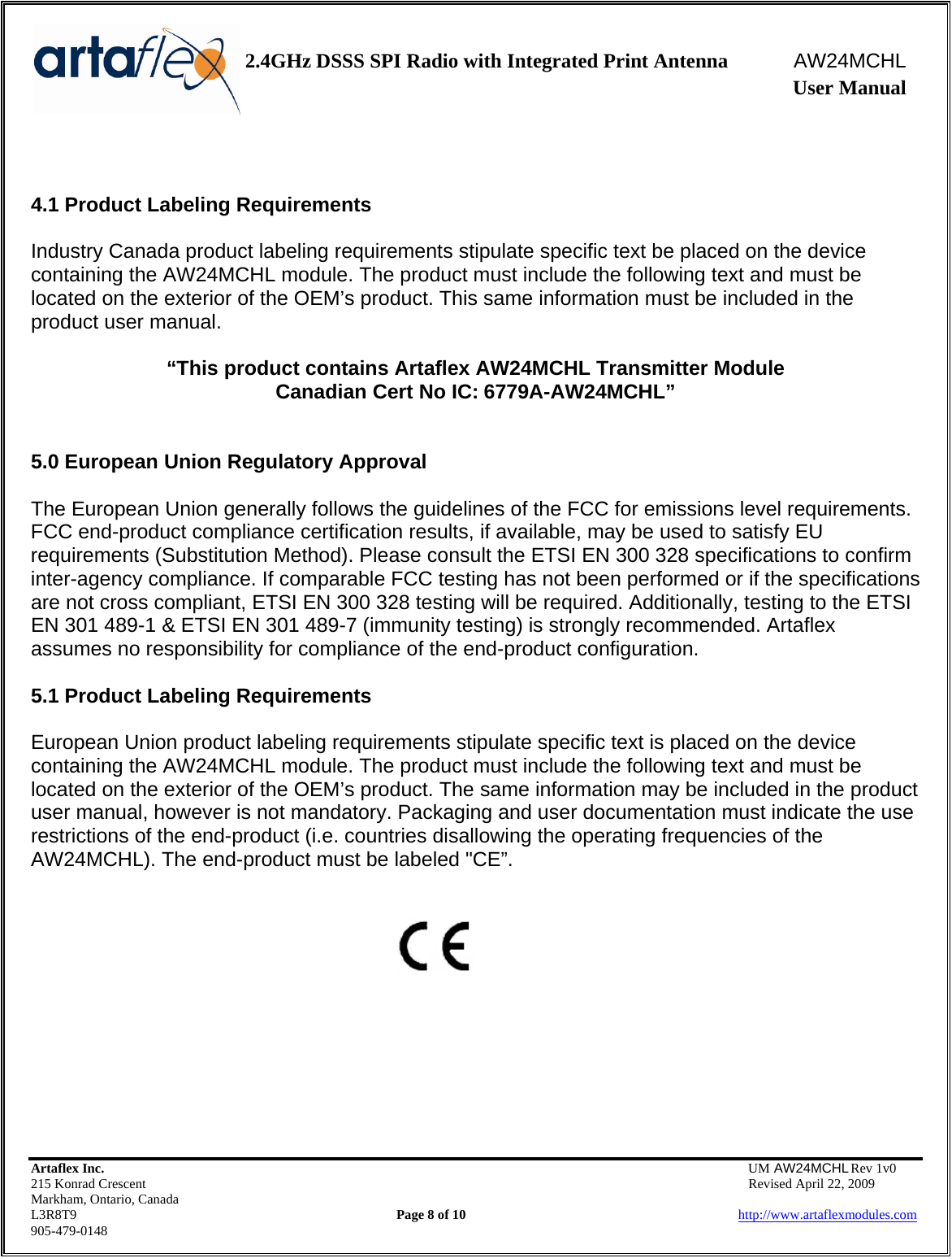    2.4GHz DSSS SPI Radio with Integrated Print Antenna  AW24MCHL              User Manual    Artaflex Inc.                                  UM AW24MCHL Rev 1v0 215 Konrad Crescent                                                  Revised April 22, 2009 Markham, Ontario, Canada L3R8T9                Page 8 of 10                          http://www.artaflexmodules.com 905-479-0148   4.1 Product Labeling Requirements  Industry Canada product labeling requirements stipulate specific text be placed on the device containing the AW24MCHL module. The product must include the following text and must be located on the exterior of the OEM’s product. This same information must be included in the product user manual.  “This product contains Artaflex AW24MCHL Transmitter Module Canadian Cert No IC: 6779A-AW24MCHL”   5.0 European Union Regulatory Approval  The European Union generally follows the guidelines of the FCC for emissions level requirements. FCC end-product compliance certification results, if available, may be used to satisfy EU requirements (Substitution Method). Please consult the ETSI EN 300 328 specifications to confirm inter-agency compliance. If comparable FCC testing has not been performed or if the specifications are not cross compliant, ETSI EN 300 328 testing will be required. Additionally, testing to the ETSI EN 301 489-1 &amp; ETSI EN 301 489-7 (immunity testing) is strongly recommended. Artaflex assumes no responsibility for compliance of the end-product configuration.  5.1 Product Labeling Requirements  European Union product labeling requirements stipulate specific text is placed on the device containing the AW24MCHL module. The product must include the following text and must be located on the exterior of the OEM’s product. The same information may be included in the product user manual, however is not mandatory. Packaging and user documentation must indicate the use restrictions of the end-product (i.e. countries disallowing the operating frequencies of the AW24MCHL). The end-product must be labeled &quot;CE”.           