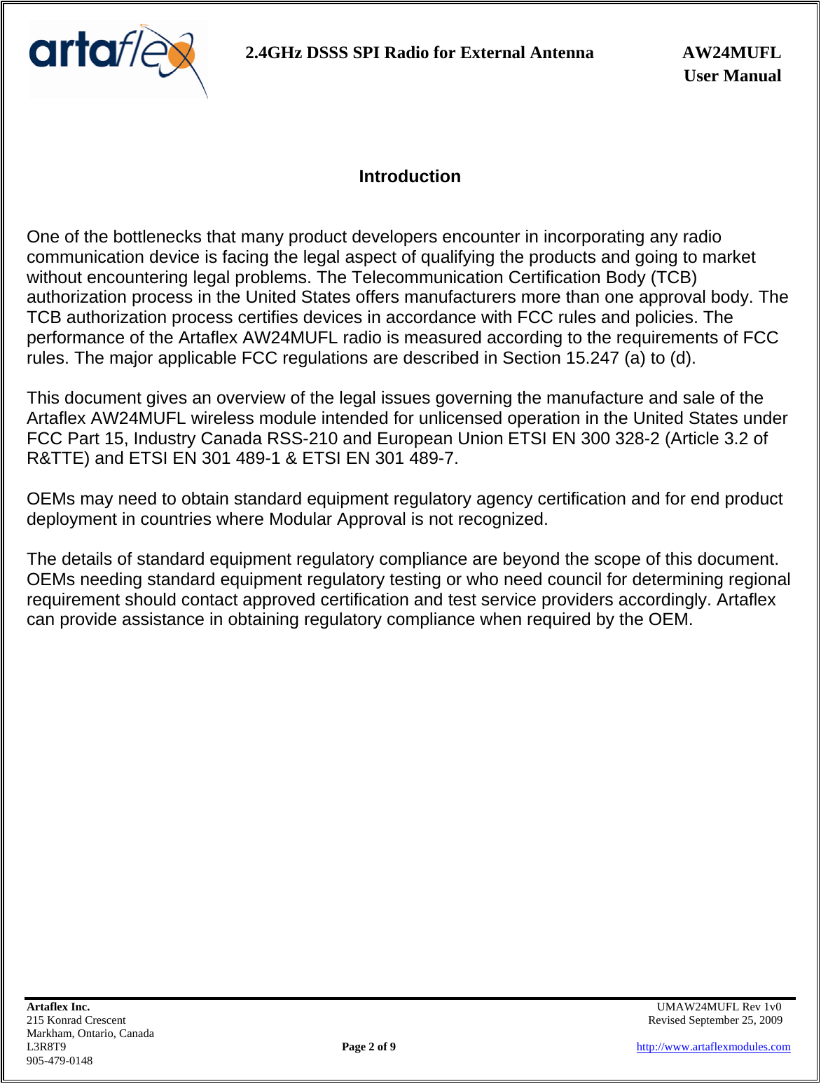    2.4GHz DSSS SPI Radio for External Antenna  AW24MUFL                 User Manual    Artaflex Inc.                                      UMAW24MUFL Rev 1v0 215 Konrad Crescent                                                   Revised September 25, 2009 Markham, Ontario, Canada L3R8T9                Page 2 of 9                          http://www.artaflexmodules.com 905-479-0148   Introduction   One of the bottlenecks that many product developers encounter in incorporating any radio communication device is facing the legal aspect of qualifying the products and going to market without encountering legal problems. The Telecommunication Certification Body (TCB) authorization process in the United States offers manufacturers more than one approval body. The TCB authorization process certifies devices in accordance with FCC rules and policies. The performance of the Artaflex AW24MUFL radio is measured according to the requirements of FCC rules. The major applicable FCC regulations are described in Section 15.247 (a) to (d).  This document gives an overview of the legal issues governing the manufacture and sale of the Artaflex AW24MUFL wireless module intended for unlicensed operation in the United States under FCC Part 15, Industry Canada RSS-210 and European Union ETSI EN 300 328-2 (Article 3.2 of R&amp;TTE) and ETSI EN 301 489-1 &amp; ETSI EN 301 489-7.  OEMs may need to obtain standard equipment regulatory agency certification and for end product deployment in countries where Modular Approval is not recognized.  The details of standard equipment regulatory compliance are beyond the scope of this document. OEMs needing standard equipment regulatory testing or who need council for determining regional requirement should contact approved certification and test service providers accordingly. Artaflex can provide assistance in obtaining regulatory compliance when required by the OEM. 