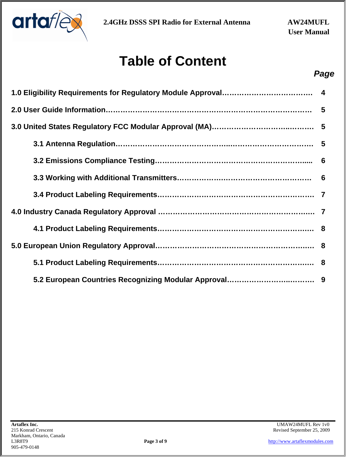    2.4GHz DSSS SPI Radio for External Antenna  AW24MUFL                 User Manual    Artaflex Inc.                                      UMAW24MUFL Rev 1v0 215 Konrad Crescent                                                   Revised September 25, 2009 Markham, Ontario, Canada L3R8T9                Page 3 of 9                          http://www.artaflexmodules.com 905-479-0148 Table of Content Page  1.0 Eligibility Requirements for Regulatory Module Approval……………………………….  4  2.0 User Guide Information…………………………………………………………………………  5  3.0 United States Regulatory FCC Modular Approval (MA)…………………………..……….  5  3.1 Antenna Regulation………………………………………..…………………………….  5  3.2 Emissions Compliance Testing…………………………………………………….....  6  3.3 Working with Additional Transmitters……………….………………………………  6  3.4 Product Labeling Requirements……………………………………………………….  7  4.0 Industry Canada Regulatory Approval …………………………………………………….…  7  4.1 Product Labeling Requirements…………………………………………………….…  8  5.0 European Union Regulatory Approval…………………………………………………….….  8  5.1 Product Labeling Requirements…………………………………………………….…  8  5.2 European Countries Recognizing Modular Approval……………………..……….  9 