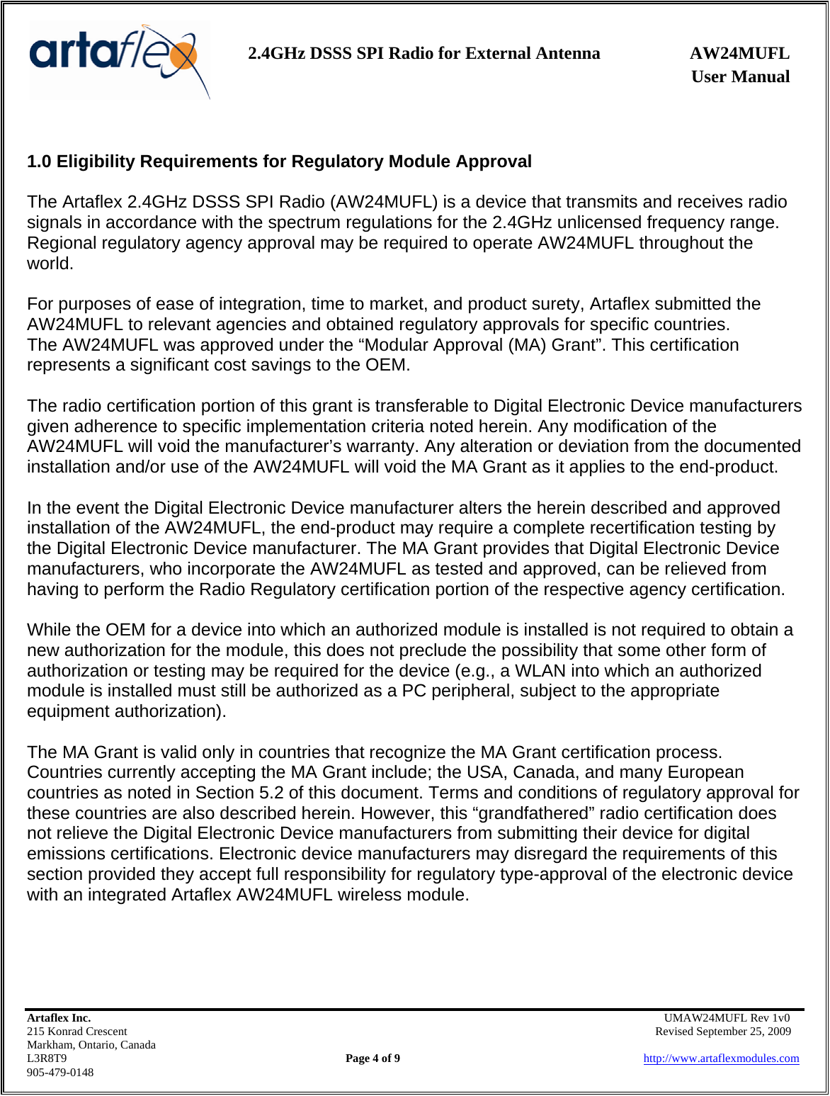    2.4GHz DSSS SPI Radio for External Antenna  AW24MUFL                 User Manual    Artaflex Inc.                                      UMAW24MUFL Rev 1v0 215 Konrad Crescent                                                   Revised September 25, 2009 Markham, Ontario, Canada L3R8T9                Page 4 of 9                          http://www.artaflexmodules.com 905-479-0148  1.0 Eligibility Requirements for Regulatory Module Approval  The Artaflex 2.4GHz DSSS SPI Radio (AW24MUFL) is a device that transmits and receives radio signals in accordance with the spectrum regulations for the 2.4GHz unlicensed frequency range. Regional regulatory agency approval may be required to operate AW24MUFL throughout the world.  For purposes of ease of integration, time to market, and product surety, Artaflex submitted the AW24MUFL to relevant agencies and obtained regulatory approvals for specific countries. The AW24MUFL was approved under the “Modular Approval (MA) Grant”. This certification represents a significant cost savings to the OEM.  The radio certification portion of this grant is transferable to Digital Electronic Device manufacturers given adherence to specific implementation criteria noted herein. Any modification of the AW24MUFL will void the manufacturer’s warranty. Any alteration or deviation from the documented installation and/or use of the AW24MUFL will void the MA Grant as it applies to the end-product.  In the event the Digital Electronic Device manufacturer alters the herein described and approved installation of the AW24MUFL, the end-product may require a complete recertification testing by the Digital Electronic Device manufacturer. The MA Grant provides that Digital Electronic Device manufacturers, who incorporate the AW24MUFL as tested and approved, can be relieved from having to perform the Radio Regulatory certification portion of the respective agency certification.  While the OEM for a device into which an authorized module is installed is not required to obtain a new authorization for the module, this does not preclude the possibility that some other form of authorization or testing may be required for the device (e.g., a WLAN into which an authorized module is installed must still be authorized as a PC peripheral, subject to the appropriate equipment authorization).  The MA Grant is valid only in countries that recognize the MA Grant certification process. Countries currently accepting the MA Grant include; the USA, Canada, and many European countries as noted in Section 5.2 of this document. Terms and conditions of regulatory approval for these countries are also described herein. However, this “grandfathered” radio certification does not relieve the Digital Electronic Device manufacturers from submitting their device for digital emissions certifications. Electronic device manufacturers may disregard the requirements of this section provided they accept full responsibility for regulatory type-approval of the electronic device with an integrated Artaflex AW24MUFL wireless module.     