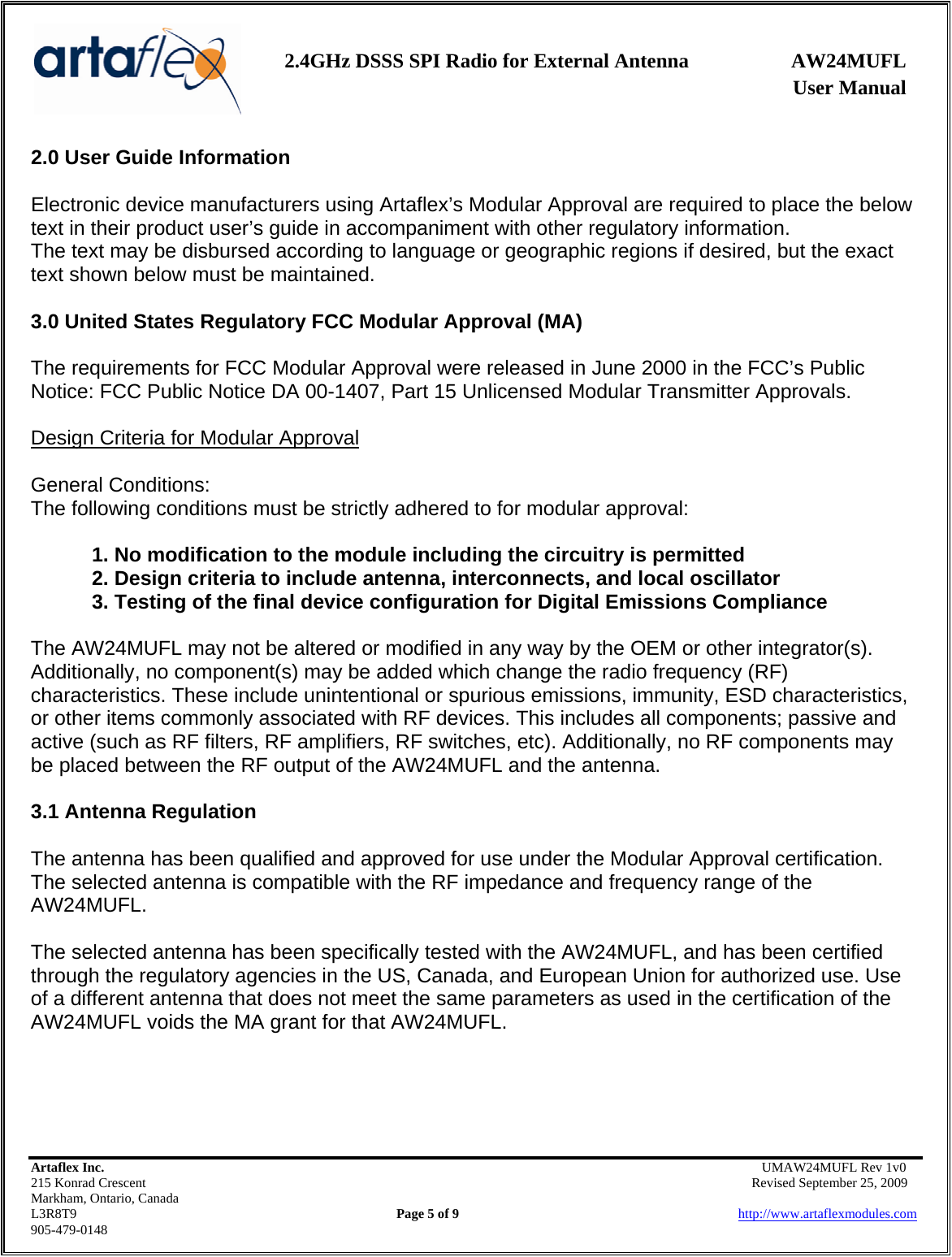    2.4GHz DSSS SPI Radio for External Antenna  AW24MUFL                 User Manual    Artaflex Inc.                                      UMAW24MUFL Rev 1v0 215 Konrad Crescent                                                   Revised September 25, 2009 Markham, Ontario, Canada L3R8T9                Page 5 of 9                          http://www.artaflexmodules.com 905-479-0148 2.0 User Guide Information  Electronic device manufacturers using Artaflex’s Modular Approval are required to place the below text in their product user’s guide in accompaniment with other regulatory information. The text may be disbursed according to language or geographic regions if desired, but the exact text shown below must be maintained.  3.0 United States Regulatory FCC Modular Approval (MA)  The requirements for FCC Modular Approval were released in June 2000 in the FCC’s Public Notice: FCC Public Notice DA 00-1407, Part 15 Unlicensed Modular Transmitter Approvals.  Design Criteria for Modular Approval  General Conditions: The following conditions must be strictly adhered to for modular approval:  1. No modification to the module including the circuitry is permitted 2. Design criteria to include antenna, interconnects, and local oscillator 3. Testing of the final device configuration for Digital Emissions Compliance  The AW24MUFL may not be altered or modified in any way by the OEM or other integrator(s). Additionally, no component(s) may be added which change the radio frequency (RF) characteristics. These include unintentional or spurious emissions, immunity, ESD characteristics, or other items commonly associated with RF devices. This includes all components; passive and active (such as RF filters, RF amplifiers, RF switches, etc). Additionally, no RF components may be placed between the RF output of the AW24MUFL and the antenna.  3.1 Antenna Regulation  The antenna has been qualified and approved for use under the Modular Approval certification. The selected antenna is compatible with the RF impedance and frequency range of the AW24MUFL.   The selected antenna has been specifically tested with the AW24MUFL, and has been certified through the regulatory agencies in the US, Canada, and European Union for authorized use. Use of a different antenna that does not meet the same parameters as used in the certification of the AW24MUFL voids the MA grant for that AW24MUFL.     