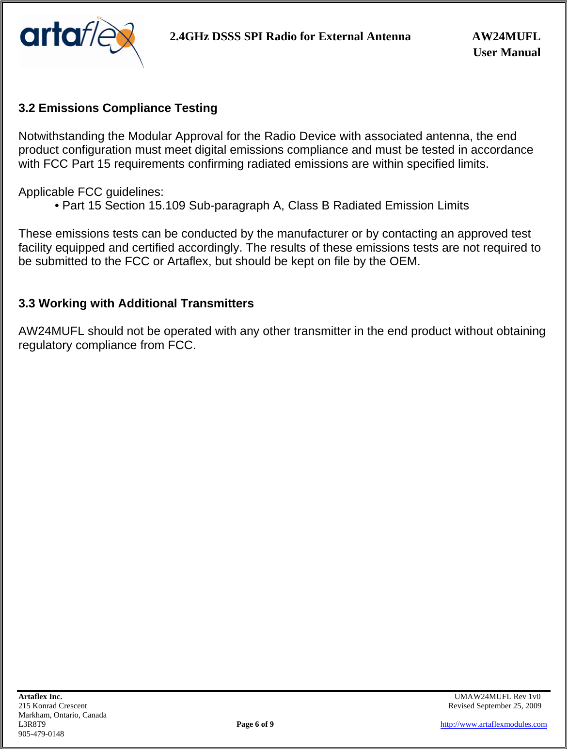    2.4GHz DSSS SPI Radio for External Antenna  AW24MUFL                 User Manual    Artaflex Inc.                                      UMAW24MUFL Rev 1v0 215 Konrad Crescent                                                   Revised September 25, 2009 Markham, Ontario, Canada L3R8T9                Page 6 of 9                          http://www.artaflexmodules.com 905-479-0148  3.2 Emissions Compliance Testing  Notwithstanding the Modular Approval for the Radio Device with associated antenna, the end product configuration must meet digital emissions compliance and must be tested in accordance with FCC Part 15 requirements confirming radiated emissions are within specified limits.  Applicable FCC guidelines: • Part 15 Section 15.109 Sub-paragraph A, Class B Radiated Emission Limits  These emissions tests can be conducted by the manufacturer or by contacting an approved test facility equipped and certified accordingly. The results of these emissions tests are not required to be submitted to the FCC or Artaflex, but should be kept on file by the OEM.   3.3 Working with Additional Transmitters  AW24MUFL should not be operated with any other transmitter in the end product without obtaining regulatory compliance from FCC.                         