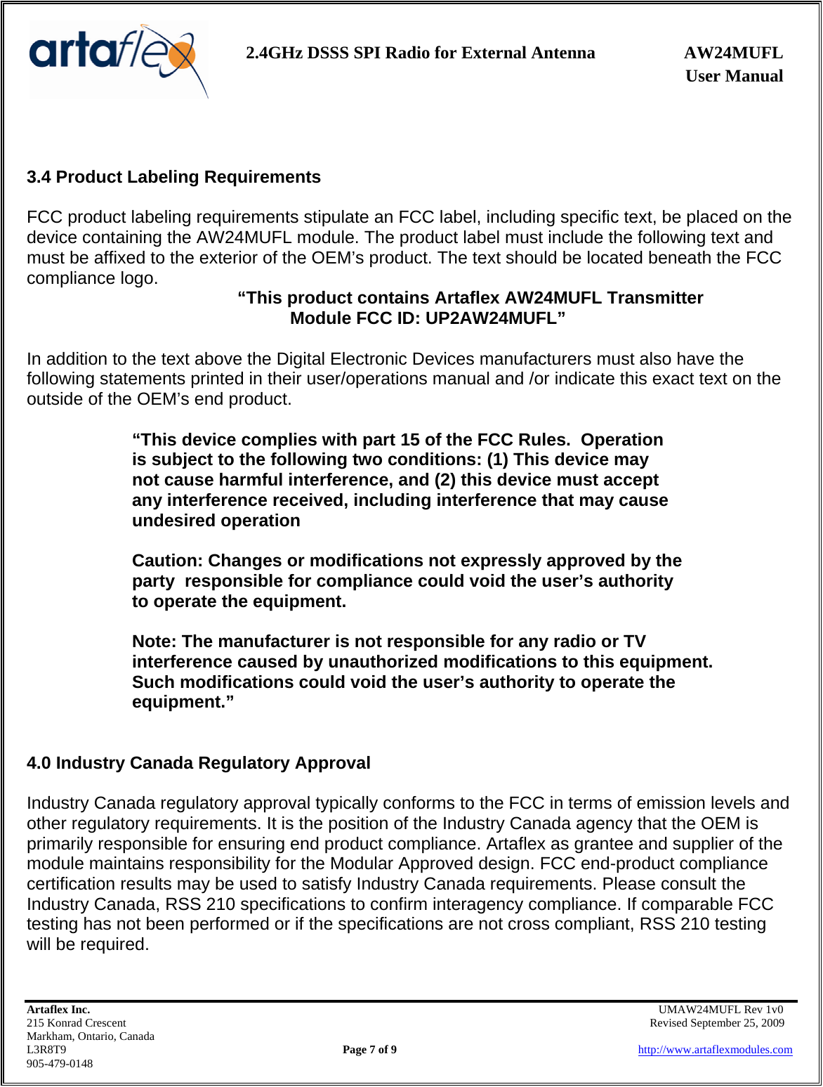    2.4GHz DSSS SPI Radio for External Antenna  AW24MUFL                 User Manual    Artaflex Inc.                                      UMAW24MUFL Rev 1v0 215 Konrad Crescent                                                   Revised September 25, 2009 Markham, Ontario, Canada L3R8T9                Page 7 of 9                          http://www.artaflexmodules.com 905-479-0148   3.4 Product Labeling Requirements  FCC product labeling requirements stipulate an FCC label, including specific text, be placed on the device containing the AW24MUFL module. The product label must include the following text and must be affixed to the exterior of the OEM’s product. The text should be located beneath the FCC compliance logo.   “This product contains Artaflex AW24MUFL Transmitter  Module FCC ID: UP2AW24MUFL”  In addition to the text above the Digital Electronic Devices manufacturers must also have the following statements printed in their user/operations manual and /or indicate this exact text on the outside of the OEM’s end product.  “This device complies with part 15 of the FCC Rules.  Operation        is subject to the following two conditions: (1) This device may     not cause harmful interference, and (2) this device must accept    any interference received, including interference that may cause    undesired operation    Caution: Changes or modifications not expressly approved by the   party  responsible for compliance could void the user’s authority    to operate the equipment.    Note: The manufacturer is not responsible for any radio or TV    interference caused by unauthorized modifications to this equipment.     Such modifications could void the user’s authority to operate the   equipment.”   4.0 Industry Canada Regulatory Approval   Industry Canada regulatory approval typically conforms to the FCC in terms of emission levels and other regulatory requirements. It is the position of the Industry Canada agency that the OEM is primarily responsible for ensuring end product compliance. Artaflex as grantee and supplier of the module maintains responsibility for the Modular Approved design. FCC end-product compliance certification results may be used to satisfy Industry Canada requirements. Please consult the Industry Canada, RSS 210 specifications to confirm interagency compliance. If comparable FCC testing has not been performed or if the specifications are not cross compliant, RSS 210 testing will be required.  