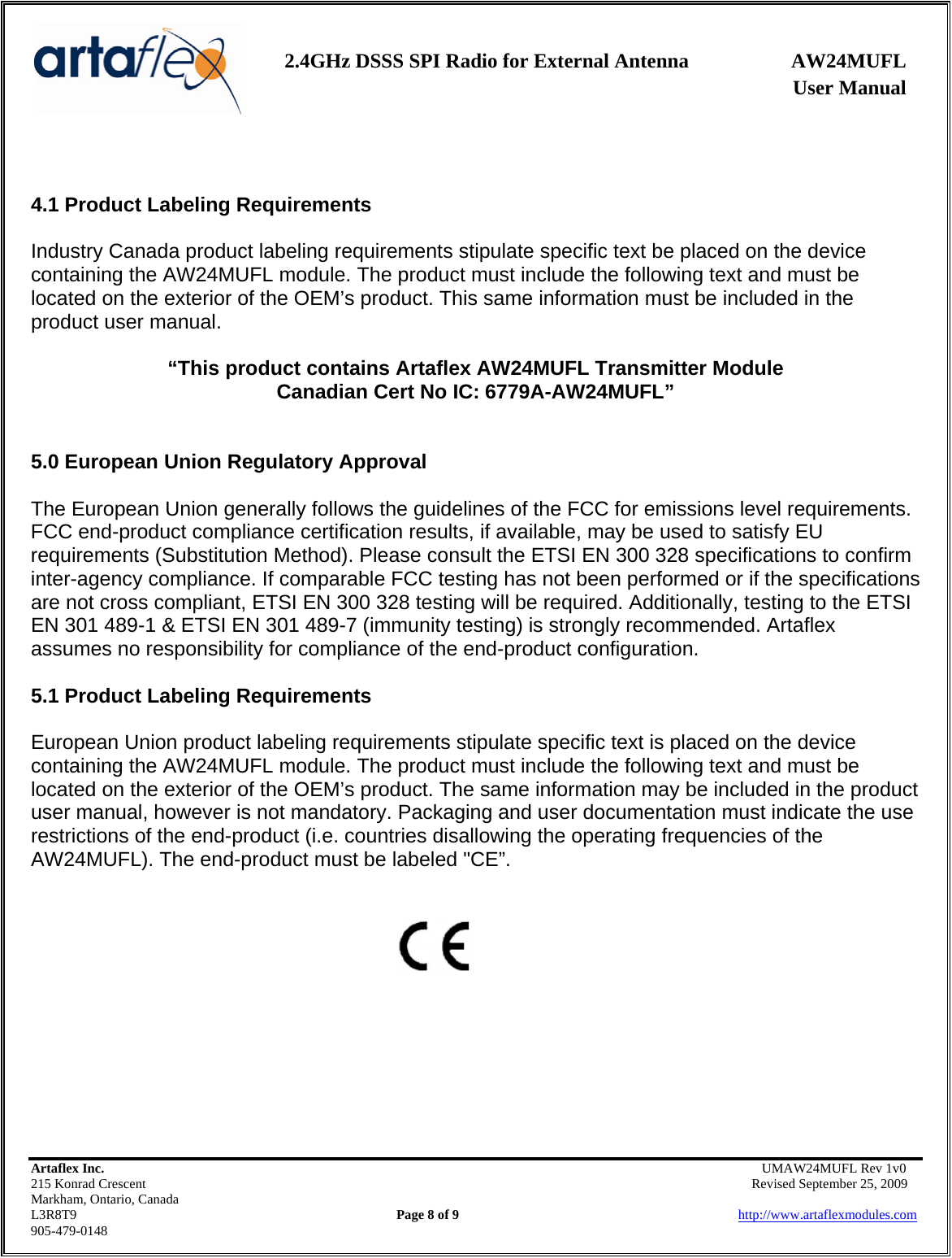    2.4GHz DSSS SPI Radio for External Antenna  AW24MUFL                 User Manual    Artaflex Inc.                                      UMAW24MUFL Rev 1v0 215 Konrad Crescent                                                   Revised September 25, 2009 Markham, Ontario, Canada L3R8T9                Page 8 of 9                          http://www.artaflexmodules.com 905-479-0148   4.1 Product Labeling Requirements  Industry Canada product labeling requirements stipulate specific text be placed on the device containing the AW24MUFL module. The product must include the following text and must be located on the exterior of the OEM’s product. This same information must be included in the product user manual.  “This product contains Artaflex AW24MUFL Transmitter Module Canadian Cert No IC: 6779A-AW24MUFL”   5.0 European Union Regulatory Approval  The European Union generally follows the guidelines of the FCC for emissions level requirements. FCC end-product compliance certification results, if available, may be used to satisfy EU requirements (Substitution Method). Please consult the ETSI EN 300 328 specifications to confirm inter-agency compliance. If comparable FCC testing has not been performed or if the specifications are not cross compliant, ETSI EN 300 328 testing will be required. Additionally, testing to the ETSI EN 301 489-1 &amp; ETSI EN 301 489-7 (immunity testing) is strongly recommended. Artaflex assumes no responsibility for compliance of the end-product configuration.  5.1 Product Labeling Requirements  European Union product labeling requirements stipulate specific text is placed on the device containing the AW24MUFL module. The product must include the following text and must be located on the exterior of the OEM’s product. The same information may be included in the product user manual, however is not mandatory. Packaging and user documentation must indicate the use restrictions of the end-product (i.e. countries disallowing the operating frequencies of the AW24MUFL). The end-product must be labeled &quot;CE”.           