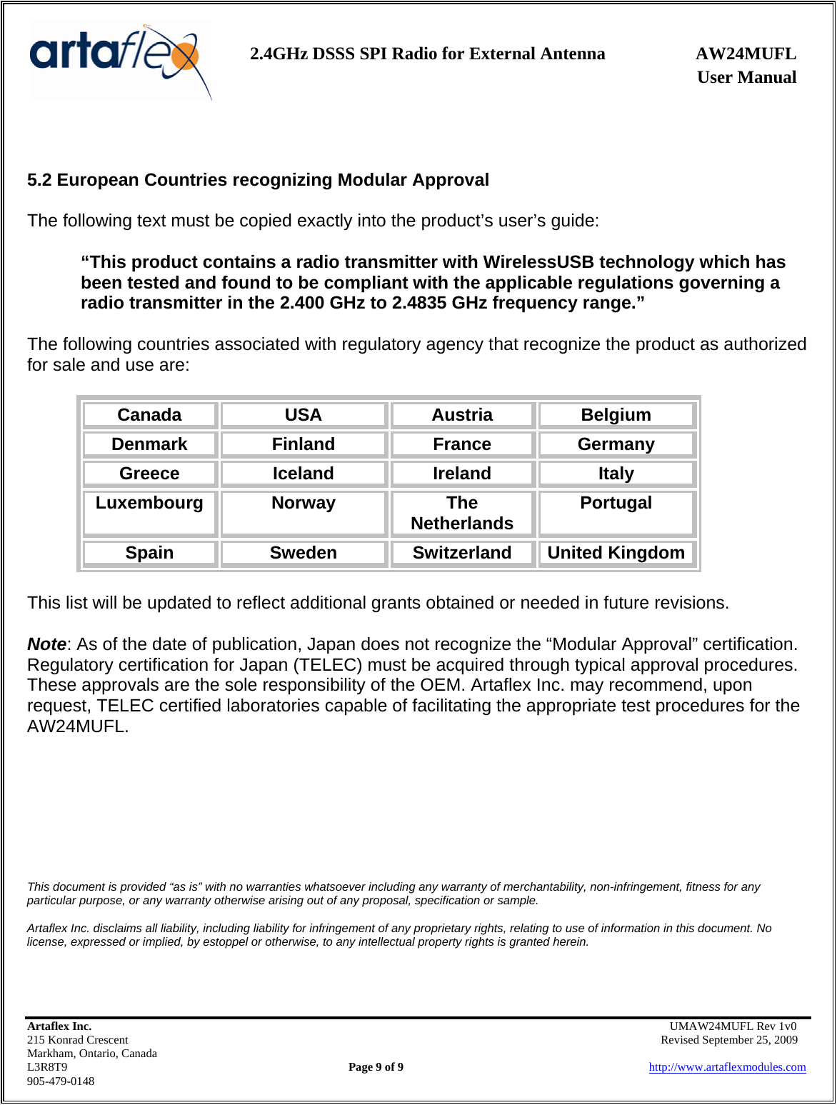    2.4GHz DSSS SPI Radio for External Antenna  AW24MUFL                 User Manual    Artaflex Inc.                                      UMAW24MUFL Rev 1v0 215 Konrad Crescent                                                   Revised September 25, 2009 Markham, Ontario, Canada L3R8T9                Page 9 of 9                          http://www.artaflexmodules.com 905-479-0148   5.2 European Countries recognizing Modular Approval  The following text must be copied exactly into the product’s user’s guide:  “This product contains a radio transmitter with WirelessUSB technology which has been tested and found to be compliant with the applicable regulations governing a radio transmitter in the 2.400 GHz to 2.4835 GHz frequency range.”  The following countries associated with regulatory agency that recognize the product as authorized for sale and use are:  Canada  USA  Austria  Belgium Denmark  Finland  France  Germany Greece  Iceland  Ireland  Italy Luxembourg  Norway  The Netherlands  Portugal Spain  Sweden  Switzerland  United Kingdom  This list will be updated to reflect additional grants obtained or needed in future revisions.  Note: As of the date of publication, Japan does not recognize the “Modular Approval” certification. Regulatory certification for Japan (TELEC) must be acquired through typical approval procedures. These approvals are the sole responsibility of the OEM. Artaflex Inc. may recommend, upon request, TELEC certified laboratories capable of facilitating the appropriate test procedures for the AW24MUFL.        This document is provided “as is” with no warranties whatsoever including any warranty of merchantability, non-infringement, fitness for any particular purpose, or any warranty otherwise arising out of any proposal, specification or sample.  Artaflex Inc. disclaims all liability, including liability for infringement of any proprietary rights, relating to use of information in this document. No license, expressed or implied, by estoppel or otherwise, to any intellectual property rights is granted herein. 