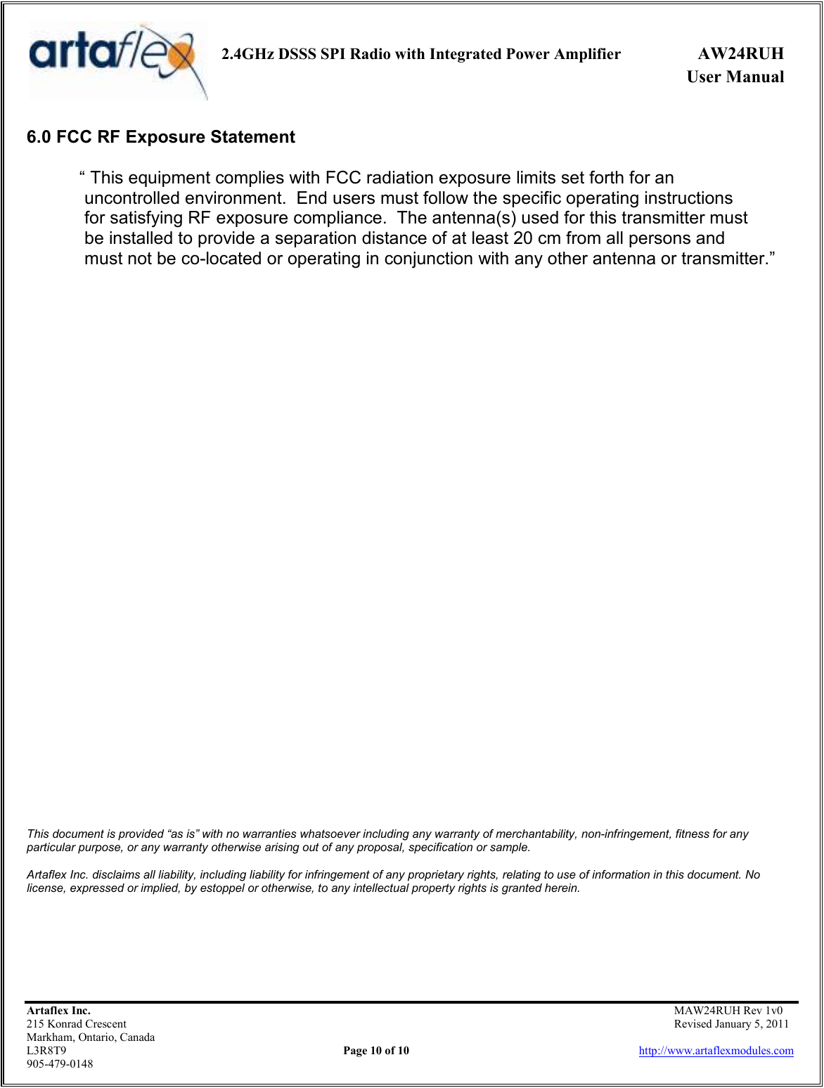     2.4GHz DSSS SPI Radio with Integrated Power Amplifier  AW24RUH             User Manual    Artaflex Inc.                                           MAW24RUH Rev 1v0 215 Konrad Crescent                                                           Revised January 5, 2011 Markham, Ontario, Canada L3R8T9                Page 10 of 10                          http://www.artaflexmodules.com 905-479-0148 6.0 FCC RF Exposure Statement  “ This equipment complies with FCC radiation exposure limits set forth for an  uncontrolled environment.  End users must follow the specific operating instructions  for satisfying RF exposure compliance.  The antenna(s) used for this transmitter must   be installed to provide a separation distance of at least 20 cm from all persons and   must not be co-located or operating in conjunction with any other antenna or transmitter.”                                       This document is provided “as is” with no warranties whatsoever including any warranty of merchantability, non-infringement, fitness for any particular purpose, or any warranty otherwise arising out of any proposal, specification or sample.  Artaflex Inc. disclaims all liability, including liability for infringement of any proprietary rights, relating to use of information in this document. No license, expressed or implied, by estoppel or otherwise, to any intellectual property rights is granted herein. 