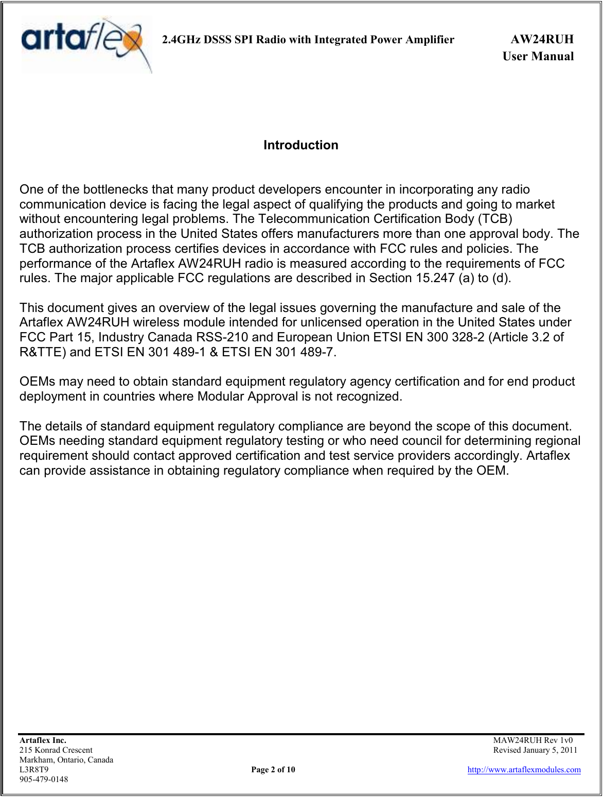     2.4GHz DSSS SPI Radio with Integrated Power Amplifier  AW24RUH             User Manual    Artaflex Inc.                                           MAW24RUH Rev 1v0 215 Konrad Crescent                                                           Revised January 5, 2011 Markham, Ontario, Canada L3R8T9                Page 2 of 10                          http://www.artaflexmodules.com 905-479-0148    Introduction   One of the bottlenecks that many product developers encounter in incorporating any radio communication device is facing the legal aspect of qualifying the products and going to market without encountering legal problems. The Telecommunication Certification Body (TCB) authorization process in the United States offers manufacturers more than one approval body. The TCB authorization process certifies devices in accordance with FCC rules and policies. The performance of the Artaflex AW24RUH radio is measured according to the requirements of FCC rules. The major applicable FCC regulations are described in Section 15.247 (a) to (d).  This document gives an overview of the legal issues governing the manufacture and sale of the Artaflex AW24RUH wireless module intended for unlicensed operation in the United States under FCC Part 15, Industry Canada RSS-210 and European Union ETSI EN 300 328-2 (Article 3.2 of R&amp;TTE) and ETSI EN 301 489-1 &amp; ETSI EN 301 489-7.  OEMs may need to obtain standard equipment regulatory agency certification and for end product deployment in countries where Modular Approval is not recognized.  The details of standard equipment regulatory compliance are beyond the scope of this document. OEMs needing standard equipment regulatory testing or who need council for determining regional requirement should contact approved certification and test service providers accordingly. Artaflex can provide assistance in obtaining regulatory compliance when required by the OEM. 