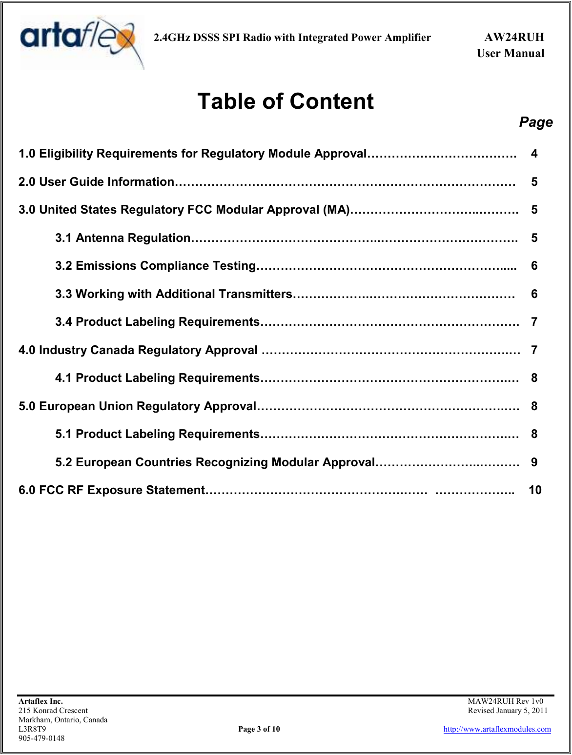     2.4GHz DSSS SPI Radio with Integrated Power Amplifier  AW24RUH             User Manual    Artaflex Inc.                                           MAW24RUH Rev 1v0 215 Konrad Crescent                                                           Revised January 5, 2011 Markham, Ontario, Canada L3R8T9                Page 3 of 10                          http://www.artaflexmodules.com 905-479-0148 Table of Content Page  1.0 Eligibility Requirements for Regulatory Module Approval……………………………….  4  2.0 User Guide Information…………………………………………………………………………  5  3.0 United States Regulatory FCC Modular Approval (MA)…………………………..……….  5  3.1 Antenna Regulation………………………………………..…………………………….  5  3.2 Emissions Compliance Testing…………………………………………………….....  6  3.3 Working with Additional Transmitters……………….………………………………  6  3.4 Product Labeling Requirements……………………………………………………….  7  4.0 Industry Canada Regulatory Approval …………………………………………………….…  7  4.1 Product Labeling Requirements…………………………………………………….…  8  5.0 European Union Regulatory Approval…………………………………………………….….  8  5.1 Product Labeling Requirements…………………………………………………….…  8  5.2 European Countries Recognizing Modular Approval……………………..……….  9  6.0 FCC RF Exposure Statement………………………………………….……  ………………..    10            