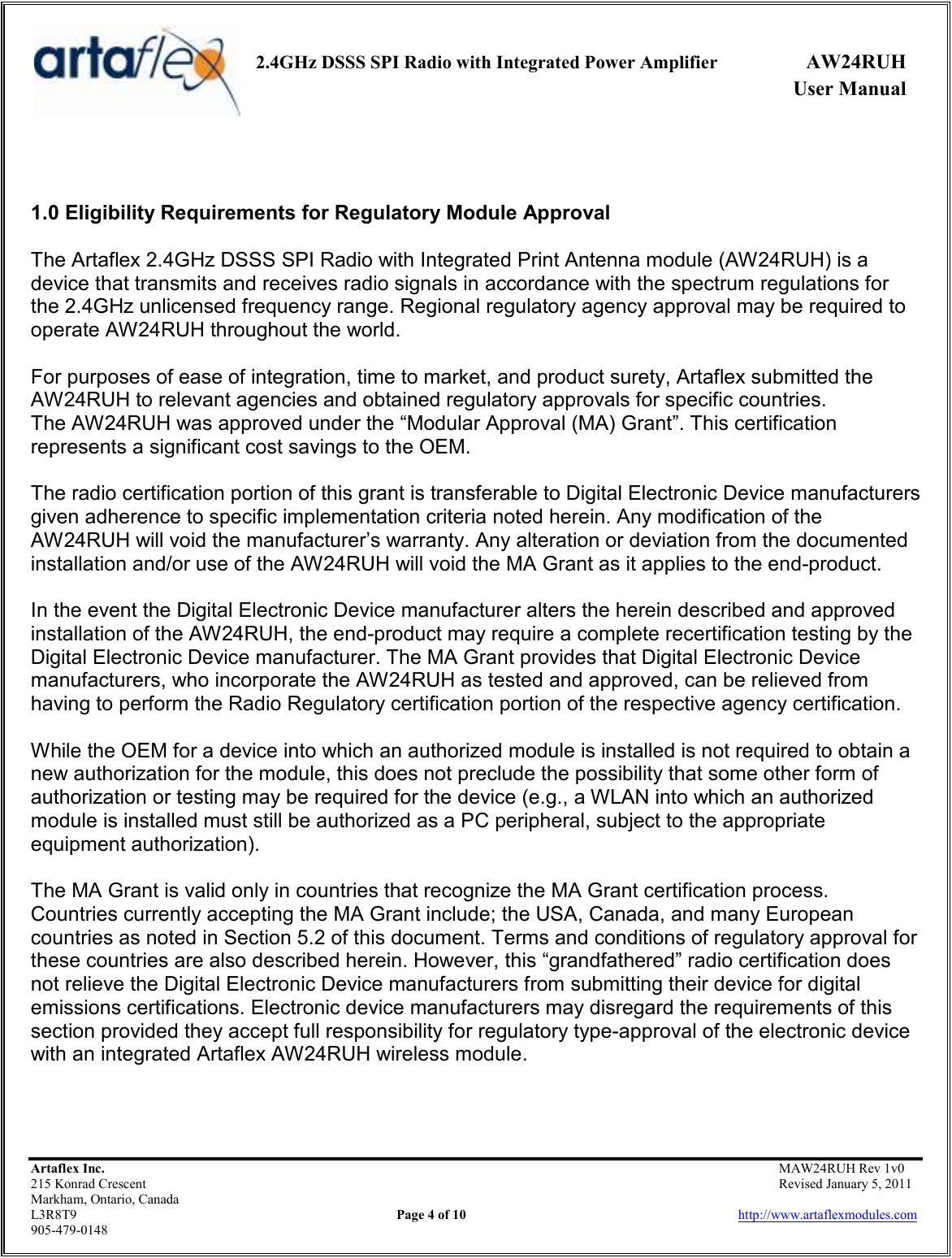     2.4GHz DSSS SPI Radio with Integrated Power Amplifier  AW24RUH             User Manual    Artaflex Inc.                                           MAW24RUH Rev 1v0 215 Konrad Crescent                                                           Revised January 5, 2011 Markham, Ontario, Canada L3R8T9                Page 4 of 10                          http://www.artaflexmodules.com 905-479-0148   1.0 Eligibility Requirements for Regulatory Module Approval  The Artaflex 2.4GHz DSSS SPI Radio with Integrated Print Antenna module (AW24RUH) is a device that transmits and receives radio signals in accordance with the spectrum regulations for the 2.4GHz unlicensed frequency range. Regional regulatory agency approval may be required to operate AW24RUH throughout the world.  For purposes of ease of integration, time to market, and product surety, Artaflex submitted the AW24RUH to relevant agencies and obtained regulatory approvals for specific countries. The AW24RUH was approved under the “Modular Approval (MA) Grant”. This certification represents a significant cost savings to the OEM.  The radio certification portion of this grant is transferable to Digital Electronic Device manufacturers given adherence to specific implementation criteria noted herein. Any modification of the AW24RUH will void the manufacturer’s warranty. Any alteration or deviation from the documented installation and/or use of the AW24RUH will void the MA Grant as it applies to the end-product.  In the event the Digital Electronic Device manufacturer alters the herein described and approved installation of the AW24RUH, the end-product may require a complete recertification testing by the Digital Electronic Device manufacturer. The MA Grant provides that Digital Electronic Device manufacturers, who incorporate the AW24RUH as tested and approved, can be relieved from having to perform the Radio Regulatory certification portion of the respective agency certification.  While the OEM for a device into which an authorized module is installed is not required to obtain a new authorization for the module, this does not preclude the possibility that some other form of authorization or testing may be required for the device (e.g., a WLAN into which an authorized module is installed must still be authorized as a PC peripheral, subject to the appropriate equipment authorization).  The MA Grant is valid only in countries that recognize the MA Grant certification process. Countries currently accepting the MA Grant include; the USA, Canada, and many European countries as noted in Section 5.2 of this document. Terms and conditions of regulatory approval for these countries are also described herein. However, this “grandfathered” radio certification does not relieve the Digital Electronic Device manufacturers from submitting their device for digital emissions certifications. Electronic device manufacturers may disregard the requirements of this section provided they accept full responsibility for regulatory type-approval of the electronic device with an integrated Artaflex AW24RUH wireless module.   