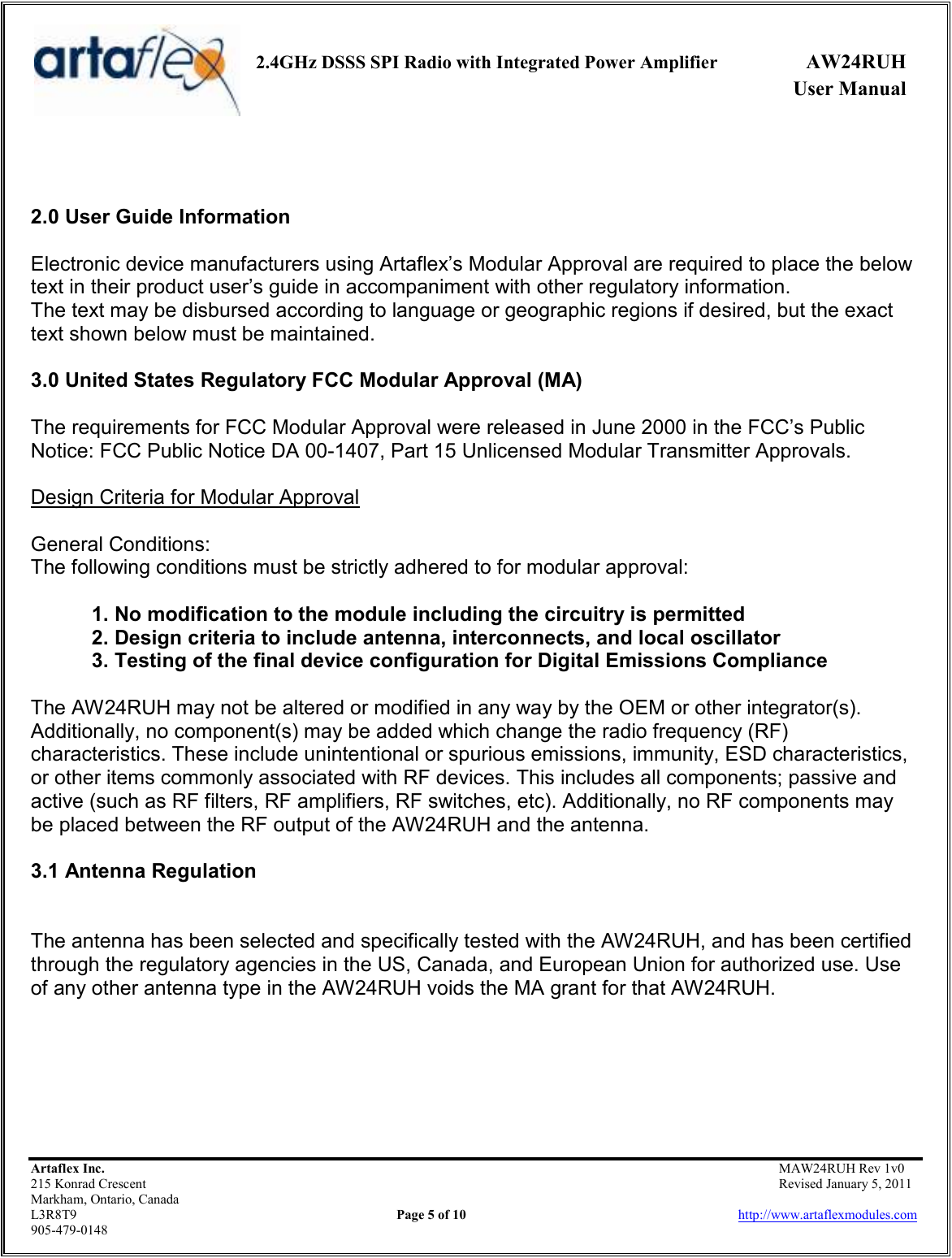     2.4GHz DSSS SPI Radio with Integrated Power Amplifier  AW24RUH             User Manual    Artaflex Inc.                                           MAW24RUH Rev 1v0 215 Konrad Crescent                                                           Revised January 5, 2011 Markham, Ontario, Canada L3R8T9                Page 5 of 10                          http://www.artaflexmodules.com 905-479-0148   2.0 User Guide Information  Electronic device manufacturers using Artaflex’s Modular Approval are required to place the below text in their product user’s guide in accompaniment with other regulatory information. The text may be disbursed according to language or geographic regions if desired, but the exact text shown below must be maintained.  3.0 United States Regulatory FCC Modular Approval (MA)  The requirements for FCC Modular Approval were released in June 2000 in the FCC’s Public Notice: FCC Public Notice DA 00-1407, Part 15 Unlicensed Modular Transmitter Approvals.  Design Criteria for Modular Approval  General Conditions: The following conditions must be strictly adhered to for modular approval:  1. No modification to the module including the circuitry is permitted 2. Design criteria to include antenna, interconnects, and local oscillator 3. Testing of the final device configuration for Digital Emissions Compliance  The AW24RUH may not be altered or modified in any way by the OEM or other integrator(s). Additionally, no component(s) may be added which change the radio frequency (RF) characteristics. These include unintentional or spurious emissions, immunity, ESD characteristics, or other items commonly associated with RF devices. This includes all components; passive and active (such as RF filters, RF amplifiers, RF switches, etc). Additionally, no RF components may be placed between the RF output of the AW24RUH and the antenna.  3.1 Antenna Regulation   The antenna has been selected and specifically tested with the AW24RUH, and has been certified through the regulatory agencies in the US, Canada, and European Union for authorized use. Use of any other antenna type in the AW24RUH voids the MA grant for that AW24RUH.      