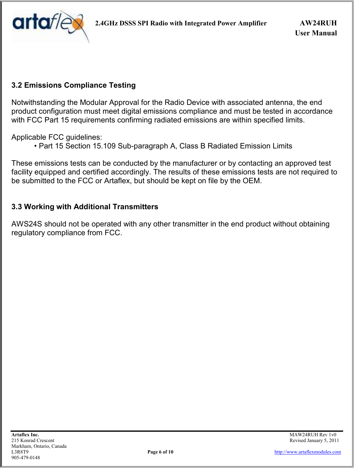     2.4GHz DSSS SPI Radio with Integrated Power Amplifier  AW24RUH             User Manual    Artaflex Inc.                                           MAW24RUH Rev 1v0 215 Konrad Crescent                                                           Revised January 5, 2011 Markham, Ontario, Canada L3R8T9                Page 6 of 10                          http://www.artaflexmodules.com 905-479-0148    3.2 Emissions Compliance Testing  Notwithstanding the Modular Approval for the Radio Device with associated antenna, the end product configuration must meet digital emissions compliance and must be tested in accordance with FCC Part 15 requirements confirming radiated emissions are within specified limits.  Applicable FCC guidelines: • Part 15 Section 15.109 Sub-paragraph A, Class B Radiated Emission Limits  These emissions tests can be conducted by the manufacturer or by contacting an approved test facility equipped and certified accordingly. The results of these emissions tests are not required to be submitted to the FCC or Artaflex, but should be kept on file by the OEM.   3.3 Working with Additional Transmitters  AWS24S should not be operated with any other transmitter in the end product without obtaining regulatory compliance from FCC.                       