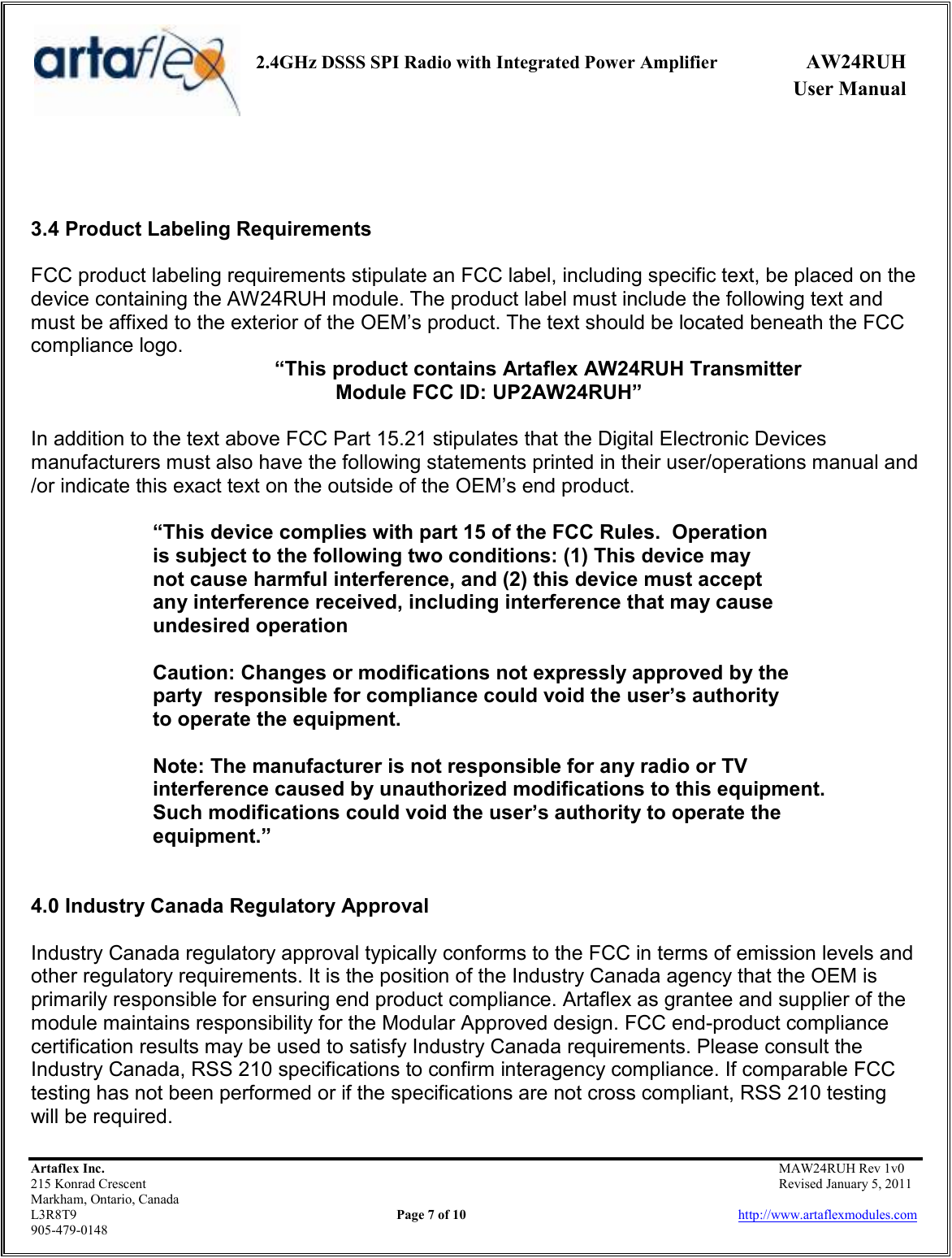     2.4GHz DSSS SPI Radio with Integrated Power Amplifier  AW24RUH             User Manual    Artaflex Inc.                                           MAW24RUH Rev 1v0 215 Konrad Crescent                                                           Revised January 5, 2011 Markham, Ontario, Canada L3R8T9                Page 7 of 10                          http://www.artaflexmodules.com 905-479-0148    3.4 Product Labeling Requirements  FCC product labeling requirements stipulate an FCC label, including specific text, be placed on the device containing the AW24RUH module. The product label must include the following text and must be affixed to the exterior of the OEM’s product. The text should be located beneath the FCC compliance logo.  “This product contains Artaflex AW24RUH Transmitter  Module FCC ID: UP2AW24RUH”  In addition to the text above FCC Part 15.21 stipulates that the Digital Electronic Devices manufacturers must also have the following statements printed in their user/operations manual and /or indicate this exact text on the outside of the OEM’s end product.  “This device complies with part 15 of the FCC Rules.  Operation        is subject to the following two conditions: (1) This device may     not cause harmful interference, and (2) this device must accept    any interference received, including interference that may cause    undesired operation    Caution: Changes or modifications not expressly approved by the   party  responsible for compliance could void the user’s authority    to operate the equipment.    Note: The manufacturer is not responsible for any radio or TV    interference caused by unauthorized modifications to this equipment.     Such modifications could void the user’s authority to operate the    equipment.”   4.0 Industry Canada Regulatory Approval   Industry Canada regulatory approval typically conforms to the FCC in terms of emission levels and other regulatory requirements. It is the position of the Industry Canada agency that the OEM is primarily responsible for ensuring end product compliance. Artaflex as grantee and supplier of the module maintains responsibility for the Modular Approved design. FCC end-product compliance certification results may be used to satisfy Industry Canada requirements. Please consult the Industry Canada, RSS 210 specifications to confirm interagency compliance. If comparable FCC testing has not been performed or if the specifications are not cross compliant, RSS 210 testing will be required. 