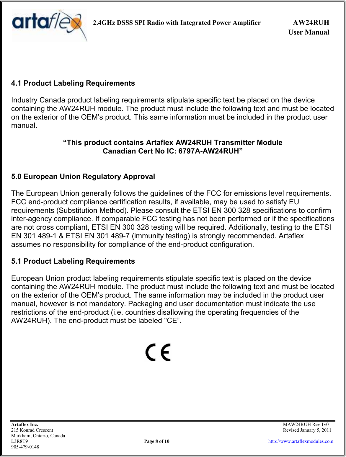     2.4GHz DSSS SPI Radio with Integrated Power Amplifier  AW24RUH             User Manual    Artaflex Inc.                                           MAW24RUH Rev 1v0 215 Konrad Crescent                                                           Revised January 5, 2011 Markham, Ontario, Canada L3R8T9                Page 8 of 10                          http://www.artaflexmodules.com 905-479-0148    4.1 Product Labeling Requirements  Industry Canada product labeling requirements stipulate specific text be placed on the device containing the AW24RUH module. The product must include the following text and must be located on the exterior of the OEM’s product. This same information must be included in the product user manual.  “This product contains Artaflex AW24RUH Transmitter Module Canadian Cert No IC: 6797A-AW24RUH”   5.0 European Union Regulatory Approval  The European Union generally follows the guidelines of the FCC for emissions level requirements. FCC end-product compliance certification results, if available, may be used to satisfy EU requirements (Substitution Method). Please consult the ETSI EN 300 328 specifications to confirm inter-agency compliance. If comparable FCC testing has not been performed or if the specifications are not cross compliant, ETSI EN 300 328 testing will be required. Additionally, testing to the ETSI EN 301 489-1 &amp; ETSI EN 301 489-7 (immunity testing) is strongly recommended. Artaflex assumes no responsibility for compliance of the end-product configuration.  5.1 Product Labeling Requirements  European Union product labeling requirements stipulate specific text is placed on the device containing the AW24RUH module. The product must include the following text and must be located on the exterior of the OEM’s product. The same information may be included in the product user manual, however is not mandatory. Packaging and user documentation must indicate the use restrictions of the end-product (i.e. countries disallowing the operating frequencies of the AW24RUH). The end-product must be labeled &quot;CE”.          