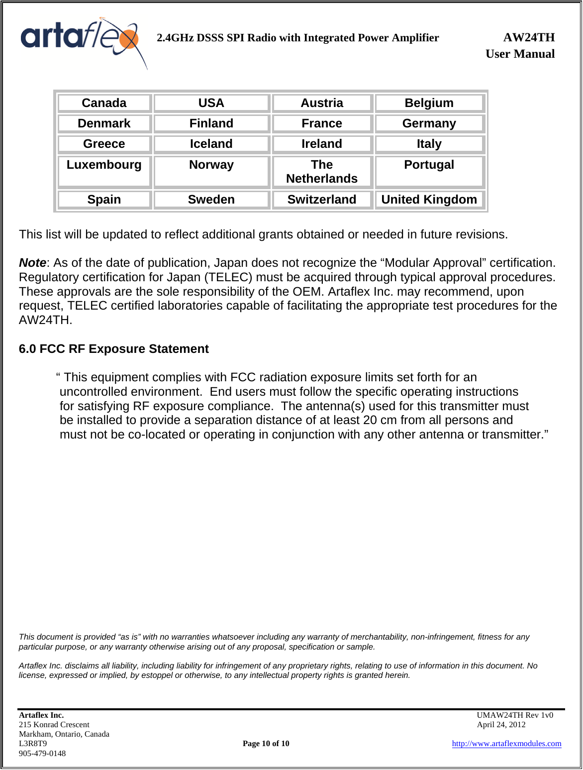                User Manual 2.4GHz DSSS SPI Radio with Integrated Power Amplifier AW24TH    Artaflex Inc.                                           UMAW24TH Rev 1v0 215 Konrad Crescent                                                           April 24, 2012 Markham, Ontario, Canada L3R8T9                Page 10 of 10                          http://www.artaflexmodules.com 905-479-0148 Canada  USA  Austria  Belgium Denmark  Finland  France  Germany Greece  Iceland  Ireland  Italy Luxembourg  Norway  The Netherlands  Portugal Spain  Sweden  Switzerland  United Kingdom  This list will be updated to reflect additional grants obtained or needed in future revisions.  Note: As of the date of publication, Japan does not recognize the “Modular Approval” certification. Regulatory certification for Japan (TELEC) must be acquired through typical approval procedures. These approvals are the sole responsibility of the OEM. Artaflex Inc. may recommend, upon request, TELEC certified laboratories capable of facilitating the appropriate test procedures for the AW24TH.  6.0 FCC RF Exposure Statement  “ This equipment complies with FCC radiation exposure limits set forth for an  uncontrolled environment.  End users must follow the specific operating instructions  for satisfying RF exposure compliance.  The antenna(s) used for this transmitter must   be installed to provide a separation distance of at least 20 cm from all persons and   must not be co-located or operating in conjunction with any other antenna or transmitter.”                     This document is provided “as is” with no warranties whatsoever including any warranty of merchantability, non-infringement, fitness for any particular purpose, or any warranty otherwise arising out of any proposal, specification or sample.  Artaflex Inc. disclaims all liability, including liability for infringement of any proprietary rights, relating to use of information in this document. No license, expressed or implied, by estoppel or otherwise, to any intellectual property rights is granted herein. 