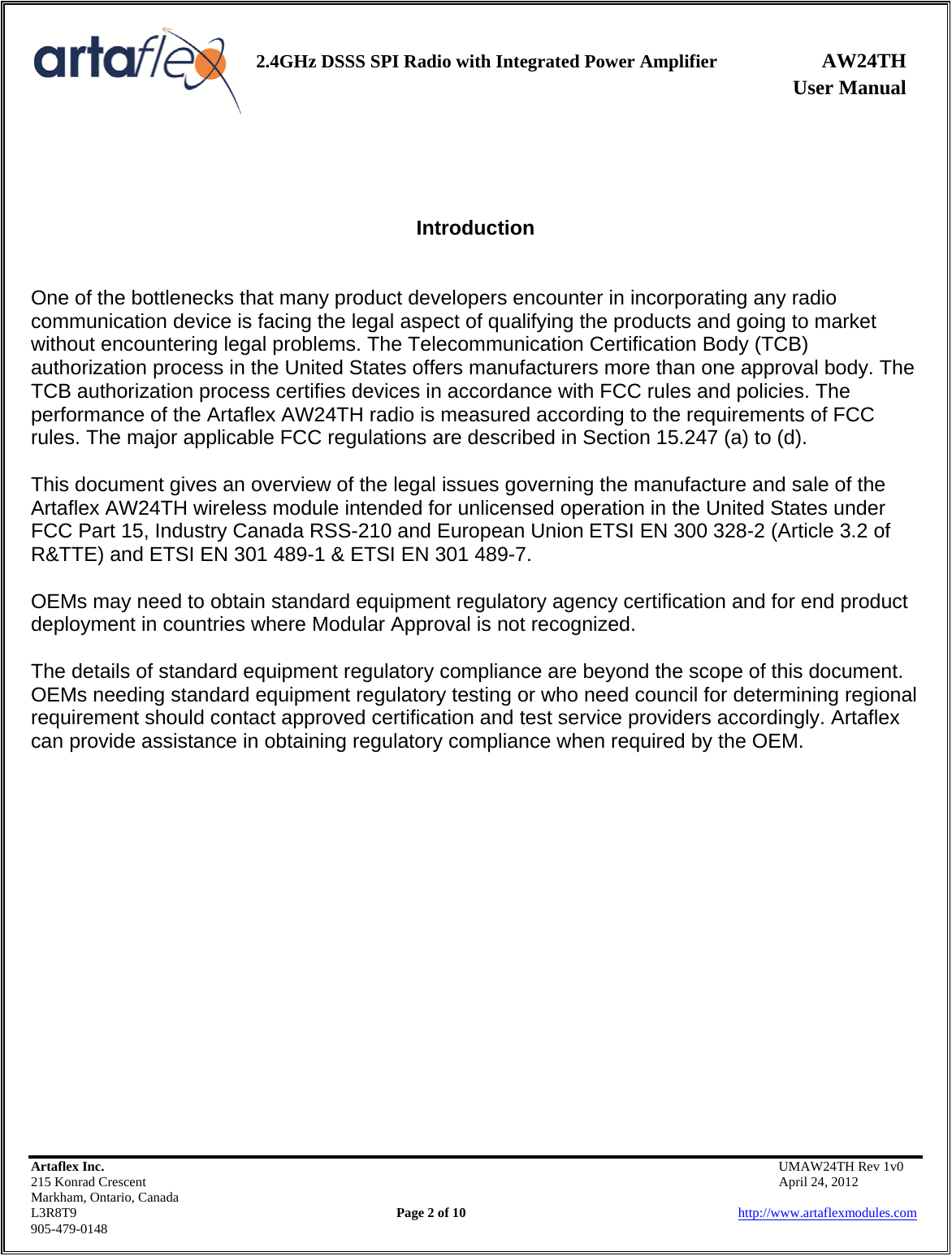    2.4GHz DSSS SPI Radio with Integrated Power Amplifier AW24TH              User Manual    Artaflex Inc.                                           UMAW24TH Rev 1v0 215 Konrad Crescent                                                           April 24, 2012 Markham, Ontario, Canada L3R8T9                Page 2 of 10                          http://www.artaflexmodules.com 905-479-0148    Introduction   One of the bottlenecks that many product developers encounter in incorporating any radio communication device is facing the legal aspect of qualifying the products and going to market without encountering legal problems. The Telecommunication Certification Body (TCB) authorization process in the United States offers manufacturers more than one approval body. The TCB authorization process certifies devices in accordance with FCC rules and policies. The performance of the Artaflex AW24TH radio is measured according to the requirements of FCC rules. The major applicable FCC regulations are described in Section 15.247 (a) to (d).  This document gives an overview of the legal issues governing the manufacture and sale of the Artaflex AW24TH wireless module intended for unlicensed operation in the United States under FCC Part 15, Industry Canada RSS-210 and European Union ETSI EN 300 328-2 (Article 3.2 of R&amp;TTE) and ETSI EN 301 489-1 &amp; ETSI EN 301 489-7.  OEMs may need to obtain standard equipment regulatory agency certification and for end product deployment in countries where Modular Approval is not recognized.  The details of standard equipment regulatory compliance are beyond the scope of this document. OEMs needing standard equipment regulatory testing or who need council for determining regional requirement should contact approved certification and test service providers accordingly. Artaflex can provide assistance in obtaining regulatory compliance when required by the OEM. 