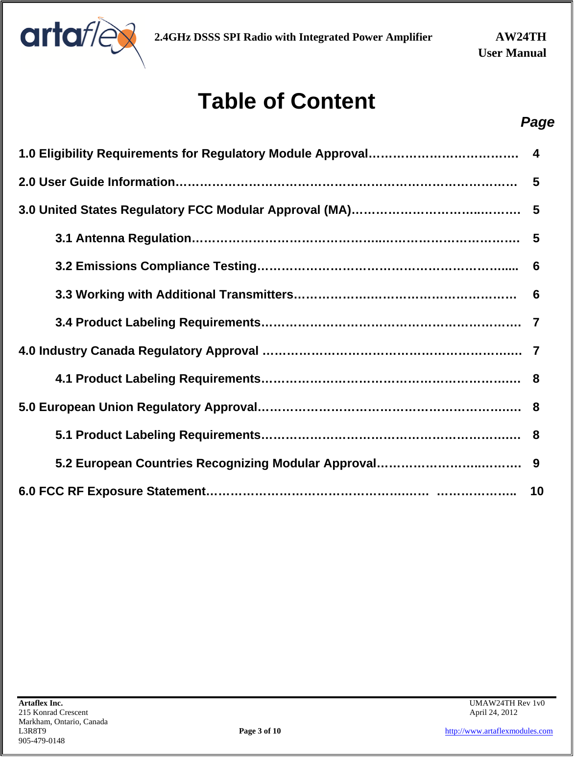    2.4GHz DSSS SPI Radio with Integrated Power Amplifier AW24TH              User Manual    Artaflex Inc.                                           UMAW24TH Rev 1v0 215 Konrad Crescent                                                           April 24, 2012 Markham, Ontario, Canada L3R8T9                Page 3 of 10                          http://www.artaflexmodules.com 905-479-0148 Table of Content Page  1.0 Eligibility Requirements for Regulatory Module Approval……………………………….  4  2.0 User Guide Information…………………………………………………………………………  5  3.0 United States Regulatory FCC Modular Approval (MA)…………………………..……….  5  3.1 Antenna Regulation………………………………………..…………………………….  5  3.2 Emissions Compliance Testing…………………………………………………….....  6  3.3 Working with Additional Transmitters……………….………………………………  6  3.4 Product Labeling Requirements……………………………………………………….  7  4.0 Industry Canada Regulatory Approval …………………………………………………….…  7  4.1 Product Labeling Requirements…………………………………………………….…  8  5.0 European Union Regulatory Approval…………………………………………………….….  8  5.1 Product Labeling Requirements…………………………………………………….…  8  5.2 European Countries Recognizing Modular Approval……………………..……….  9  6.0 FCC RF Exposure Statement………………………………………….……  ………………..    10            