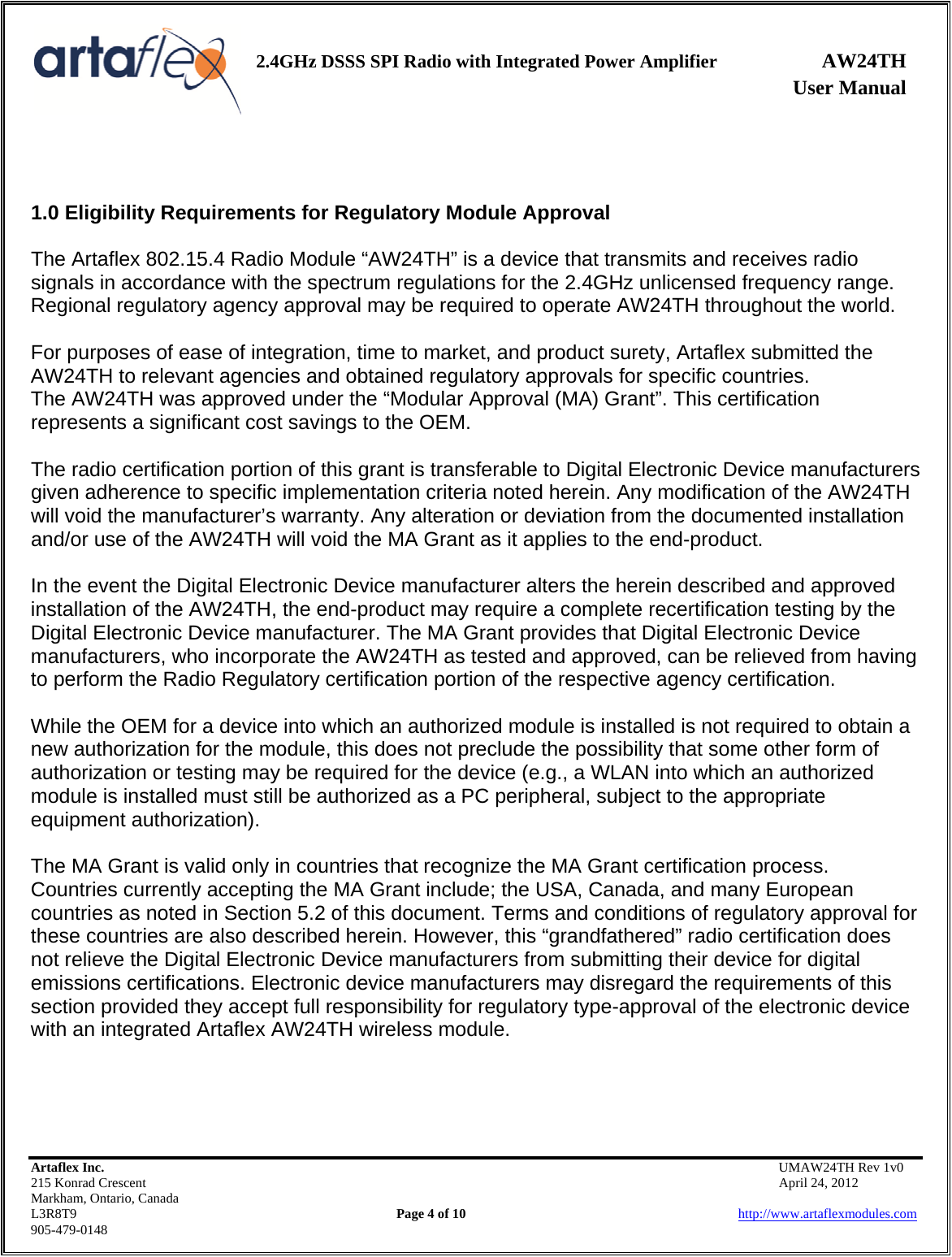    2.4GHz DSSS SPI Radio with Integrated Power Amplifier AW24TH              User Manual    Artaflex Inc.                                           UMAW24TH Rev 1v0 215 Konrad Crescent                                                           April 24, 2012 Markham, Ontario, Canada L3R8T9                Page 4 of 10                          http://www.artaflexmodules.com 905-479-0148   1.0 Eligibility Requirements for Regulatory Module Approval  The Artaflex 802.15.4 Radio Module “AW24TH” is a device that transmits and receives radio signals in accordance with the spectrum regulations for the 2.4GHz unlicensed frequency range. Regional regulatory agency approval may be required to operate AW24TH throughout the world.  For purposes of ease of integration, time to market, and product surety, Artaflex submitted the AW24TH to relevant agencies and obtained regulatory approvals for specific countries. The AW24TH was approved under the “Modular Approval (MA) Grant”. This certification represents a significant cost savings to the OEM.  The radio certification portion of this grant is transferable to Digital Electronic Device manufacturers given adherence to specific implementation criteria noted herein. Any modification of the AW24TH will void the manufacturer’s warranty. Any alteration or deviation from the documented installation and/or use of the AW24TH will void the MA Grant as it applies to the end-product.  In the event the Digital Electronic Device manufacturer alters the herein described and approved installation of the AW24TH, the end-product may require a complete recertification testing by the Digital Electronic Device manufacturer. The MA Grant provides that Digital Electronic Device manufacturers, who incorporate the AW24TH as tested and approved, can be relieved from having to perform the Radio Regulatory certification portion of the respective agency certification.  While the OEM for a device into which an authorized module is installed is not required to obtain a new authorization for the module, this does not preclude the possibility that some other form of authorization or testing may be required for the device (e.g., a WLAN into which an authorized module is installed must still be authorized as a PC peripheral, subject to the appropriate equipment authorization).  The MA Grant is valid only in countries that recognize the MA Grant certification process. Countries currently accepting the MA Grant include; the USA, Canada, and many European countries as noted in Section 5.2 of this document. Terms and conditions of regulatory approval for these countries are also described herein. However, this “grandfathered” radio certification does not relieve the Digital Electronic Device manufacturers from submitting their device for digital emissions certifications. Electronic device manufacturers may disregard the requirements of this section provided they accept full responsibility for regulatory type-approval of the electronic device with an integrated Artaflex AW24TH wireless module.    