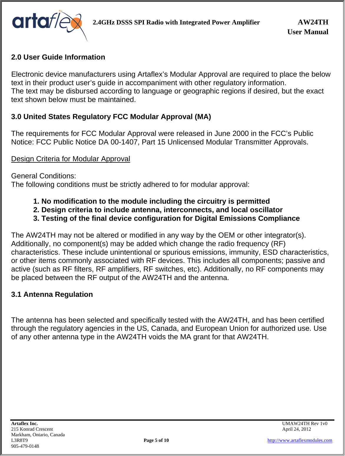    2.4GHz DSSS SPI Radio with Integrated Power Amplifier AW24TH              User Manual    Artaflex Inc.                                           UMAW24TH Rev 1v0 215 Konrad Crescent                                                           April 24, 2012 Markham, Ontario, Canada L3R8T9                Page 5 of 10                          http://www.artaflexmodules.com 905-479-0148 2.0 User Guide Information  Electronic device manufacturers using Artaflex’s Modular Approval are required to place the below text in their product user’s guide in accompaniment with other regulatory information. The text may be disbursed according to language or geographic regions if desired, but the exact text shown below must be maintained.  3.0 United States Regulatory FCC Modular Approval (MA)  The requirements for FCC Modular Approval were released in June 2000 in the FCC’s Public Notice: FCC Public Notice DA 00-1407, Part 15 Unlicensed Modular Transmitter Approvals.  Design Criteria for Modular Approval  General Conditions: The following conditions must be strictly adhered to for modular approval:  1. No modification to the module including the circuitry is permitted 2. Design criteria to include antenna, interconnects, and local oscillator 3. Testing of the final device configuration for Digital Emissions Compliance  The AW24TH may not be altered or modified in any way by the OEM or other integrator(s). Additionally, no component(s) may be added which change the radio frequency (RF) characteristics. These include unintentional or spurious emissions, immunity, ESD characteristics, or other items commonly associated with RF devices. This includes all components; passive and active (such as RF filters, RF amplifiers, RF switches, etc). Additionally, no RF components may be placed between the RF output of the AW24TH and the antenna.  3.1 Antenna Regulation   The antenna has been selected and specifically tested with the AW24TH, and has been certified through the regulatory agencies in the US, Canada, and European Union for authorized use. Use of any other antenna type in the AW24TH voids the MA grant for that AW24TH.         