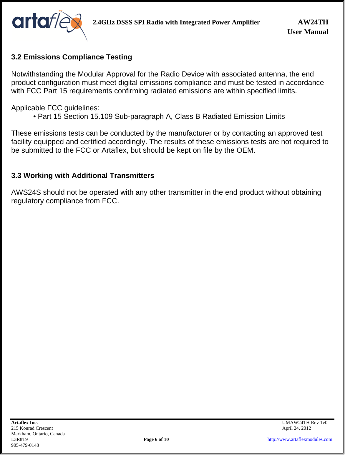    2.4GHz DSSS SPI Radio with Integrated Power Amplifier AW24TH              User Manual    Artaflex Inc.                                           UMAW24TH Rev 1v0 215 Konrad Crescent                                                           April 24, 2012 Markham, Ontario, Canada L3R8T9                Page 6 of 10                          http://www.artaflexmodules.com 905-479-0148 3.2 Emissions Compliance Testing  Notwithstanding the Modular Approval for the Radio Device with associated antenna, the end product configuration must meet digital emissions compliance and must be tested in accordance with FCC Part 15 requirements confirming radiated emissions are within specified limits.  Applicable FCC guidelines: • Part 15 Section 15.109 Sub-paragraph A, Class B Radiated Emission Limits  These emissions tests can be conducted by the manufacturer or by contacting an approved test facility equipped and certified accordingly. The results of these emissions tests are not required to be submitted to the FCC or Artaflex, but should be kept on file by the OEM.   3.3 Working with Additional Transmitters  AWS24S should not be operated with any other transmitter in the end product without obtaining regulatory compliance from FCC.                          