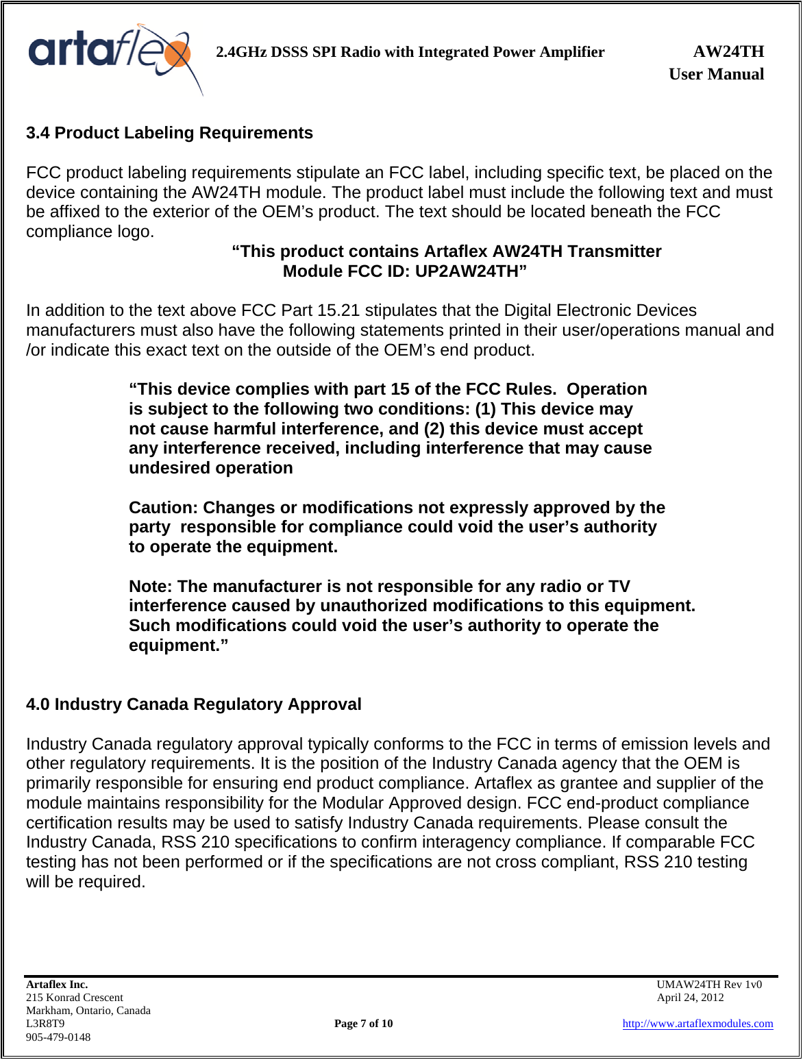    2.4GHz DSSS SPI Radio with Integrated Power Amplifier AW24TH              User Manual    Artaflex Inc.                                           UMAW24TH Rev 1v0 215 Konrad Crescent                                                           April 24, 2012 Markham, Ontario, Canada L3R8T9                Page 7 of 10                          http://www.artaflexmodules.com 905-479-0148 3.4 Product Labeling Requirements  FCC product labeling requirements stipulate an FCC label, including specific text, be placed on the device containing the AW24TH module. The product label must include the following text and must be affixed to the exterior of the OEM’s product. The text should be located beneath the FCC compliance logo.   “This product contains Artaflex AW24TH Transmitter  Module FCC ID: UP2AW24TH”  In addition to the text above FCC Part 15.21 stipulates that the Digital Electronic Devices manufacturers must also have the following statements printed in their user/operations manual and /or indicate this exact text on the outside of the OEM’s end product.  “This device complies with part 15 of the FCC Rules.  Operation        is subject to the following two conditions: (1) This device may     not cause harmful interference, and (2) this device must accept    any interference received, including interference that may cause    undesired operation    Caution: Changes or modifications not expressly approved by the   party  responsible for compliance could void the user’s authority    to operate the equipment.    Note: The manufacturer is not responsible for any radio or TV    interference caused by unauthorized modifications to this equipment.     Such modifications could void the user’s authority to operate the   equipment.”   4.0 Industry Canada Regulatory Approval   Industry Canada regulatory approval typically conforms to the FCC in terms of emission levels and other regulatory requirements. It is the position of the Industry Canada agency that the OEM is primarily responsible for ensuring end product compliance. Artaflex as grantee and supplier of the module maintains responsibility for the Modular Approved design. FCC end-product compliance certification results may be used to satisfy Industry Canada requirements. Please consult the Industry Canada, RSS 210 specifications to confirm interagency compliance. If comparable FCC testing has not been performed or if the specifications are not cross compliant, RSS 210 testing will be required.    