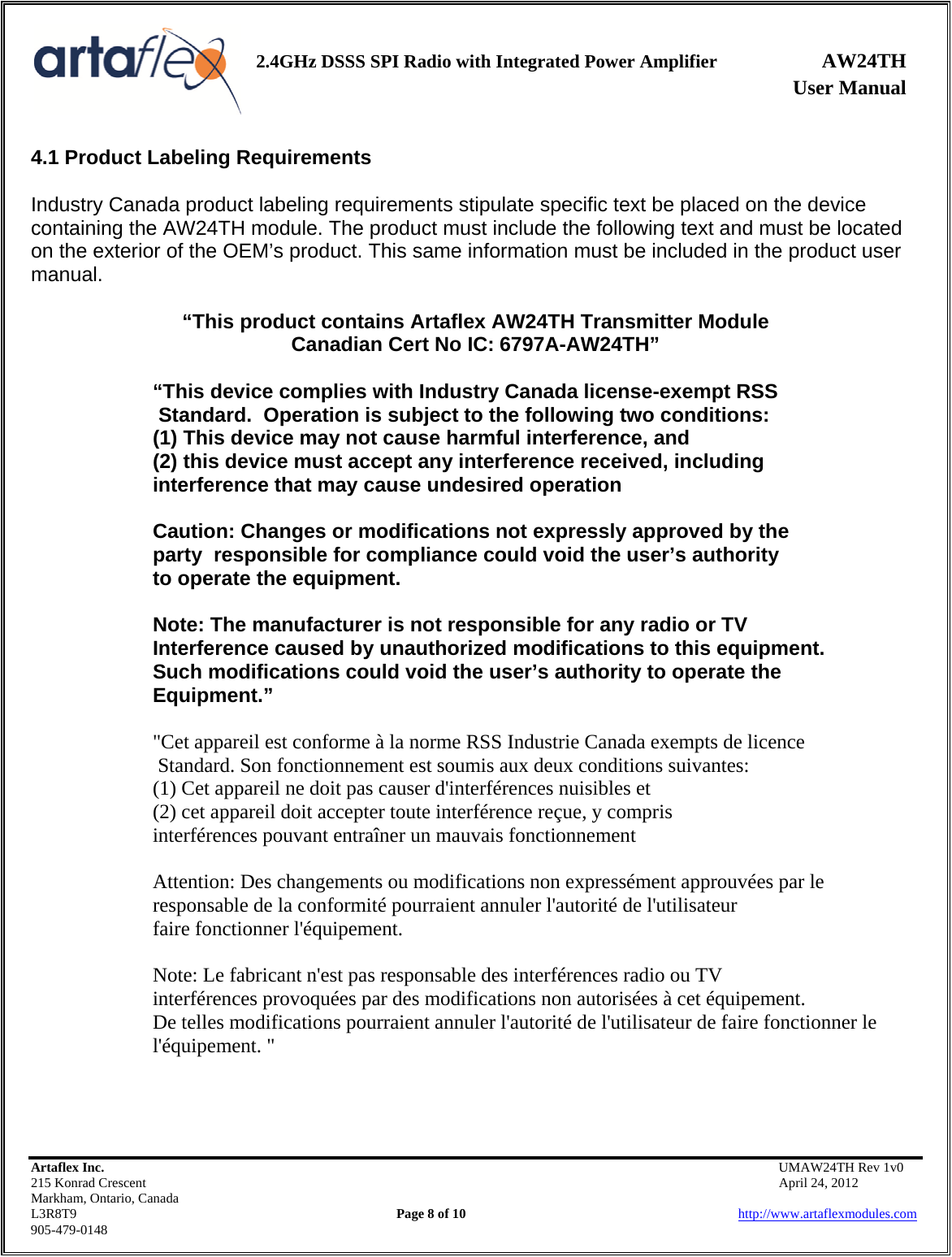    2.4GHz DSSS SPI Radio with Integrated Power Amplifier AW24TH              User Manual    Artaflex Inc.                                           UMAW24TH Rev 1v0 215 Konrad Crescent                                                           April 24, 2012 Markham, Ontario, Canada L3R8T9                Page 8 of 10                          http://www.artaflexmodules.com 905-479-0148 4.1 Product Labeling Requirements  Industry Canada product labeling requirements stipulate specific text be placed on the device containing the AW24TH module. The product must include the following text and must be located on the exterior of the OEM’s product. This same information must be included in the product user manual.  “This product contains Artaflex AW24TH Transmitter Module Canadian Cert No IC: 6797A-AW24TH”  “This device complies with Industry Canada license-exempt RSS  Standard.  Operation is subject to the following two conditions:  (1) This device may not cause harmful interference, and  (2) this device must accept any interference received, including  interference that may cause undesired operation    Caution: Changes or modifications not expressly approved by the   party  responsible for compliance could void the user’s authority    to operate the equipment.    Note: The manufacturer is not responsible for any radio or TV    Interference caused by unauthorized modifications to this equipment.     Such modifications could void the user’s authority to operate the   Equipment.”  &quot;Cet appareil est conforme à la norme RSS Industrie Canada exempts de licence  Standard. Son fonctionnement est soumis aux deux conditions suivantes: (1) Cet appareil ne doit pas causer d&apos;interférences nuisibles et (2) cet appareil doit accepter toute interférence reçue, y compris interférences pouvant entraîner un mauvais fonctionnement  Attention: Des changements ou modifications non expressément approuvées par le responsable de la conformité pourraient annuler l&apos;autorité de l&apos;utilisateur faire fonctionner l&apos;équipement.  Note: Le fabricant n&apos;est pas responsable des interférences radio ou TV interférences provoquées par des modifications non autorisées à cet équipement. De telles modifications pourraient annuler l&apos;autorité de l&apos;utilisateur de faire fonctionner le l&apos;équipement. &quot;    