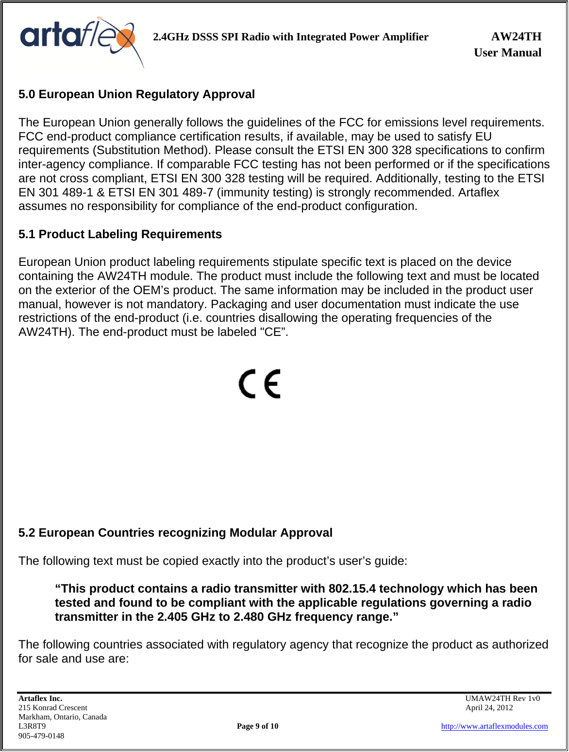    2.4GHz DSSS SPI Radio with Integrated Power Amplifier AW24TH              User Manual    5.0 European Union Regulatory Approval  The European Union generally follows the guidelines of the FCC for emissions level requirements. FCC end-product compliance certification results, if available, may be used to satisfy EU requirements (Substitution Method). Please consult the ETSI EN 300 328 specifications to confirm inter-agency compliance. If comparable FCC testing has not been performed or if the specifications are not cross compliant, ETSI EN 300 328 testing will be required. Additionally, testing to the ETSI EN 301 489-1 &amp; ETSI EN 301 489-7 (immunity testing) is strongly recommended. Artaflex assumes no responsibility for compliance of the end-product configuration.  5.1 Product Labeling Requirements  European Union product labeling requirements stipulate specific text is placed on the device containing the AW24TH module. The product must include the following text and must be located on the exterior of the OEM’s product. The same information may be included in the product user manual, however is not mandatory. Packaging and user documentation must indicate the use restrictions of the end-product (i.e. countries disallowing the operating frequencies of the AW24TH). The end-product must be labeled &quot;CE”.             5.2 European Countries recognizing Modular Approval  The following text must be copied exactly into the product’s user’s guide:  “This product contains a radio transmitter with 802.15.4 technology which has been tested and found to be compliant with the applicable regulations governing a radio transmitter in the 2.405 GHz to 2.480 GHz frequency range.”  The following countries associated with regulatory agency that recognize the product as authorized for sale and use are: Artaflex Inc.                                           UMAW24TH Rev 1v0 215 Konrad Crescent                                                           April 24, 2012 Markham, Ontario, Canada L3R8T9                Page 9 of 10                          http://www.artaflexmodules.com 905-479-0148  