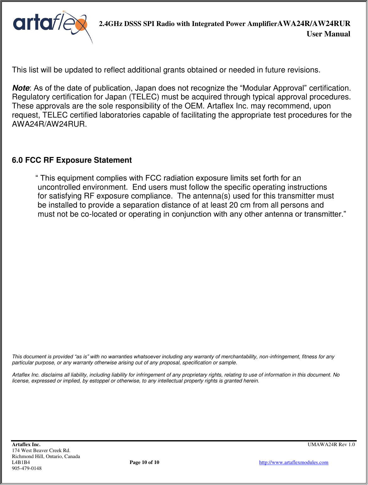     2.4GHz DSSS SPI Radio with Integrated Power AmplifierAWA24R/AW24RUR              User Manual    Artaflex Inc.                                                UMAWA24R Rev 1.0 174 West Beaver Creek Rd.                                       Richmond Hill, Ontario, Canada L4B1B4          Page 10 of 10                            http://www.artaflexmodules.com 905-479-0148   This list will be updated to reflect additional grants obtained or needed in future revisions.  Note: As of the date of publication, Japan does not recognize the “Modular Approval” certification. Regulatory certification for Japan (TELEC) must be acquired through typical approval procedures. These approvals are the sole responsibility of the OEM. Artaflex Inc. may recommend, upon request, TELEC certified laboratories capable of facilitating the appropriate test procedures for the AWA24R/AW24RUR.    6.0 FCC RF Exposure Statement  “ This equipment complies with FCC radiation exposure limits set forth for an  uncontrolled environment.  End users must follow the specific operating instructions  for satisfying RF exposure compliance.  The antenna(s) used for this transmitter must   be installed to provide a separation distance of at least 20 cm from all persons and   must not be co-located or operating in conjunction with any other antenna or transmitter.”                       This document is provided “as is” with no warranties whatsoever including any warranty of merchantability, non-infringement, fitness for any particular purpose, or any warranty otherwise arising out of any proposal, specification or sample.  Artaflex Inc. disclaims all liability, including liability for infringement of any proprietary rights, relating to use of information in this document. No license, expressed or implied, by estoppel or otherwise, to any intellectual property rights is granted herein. 