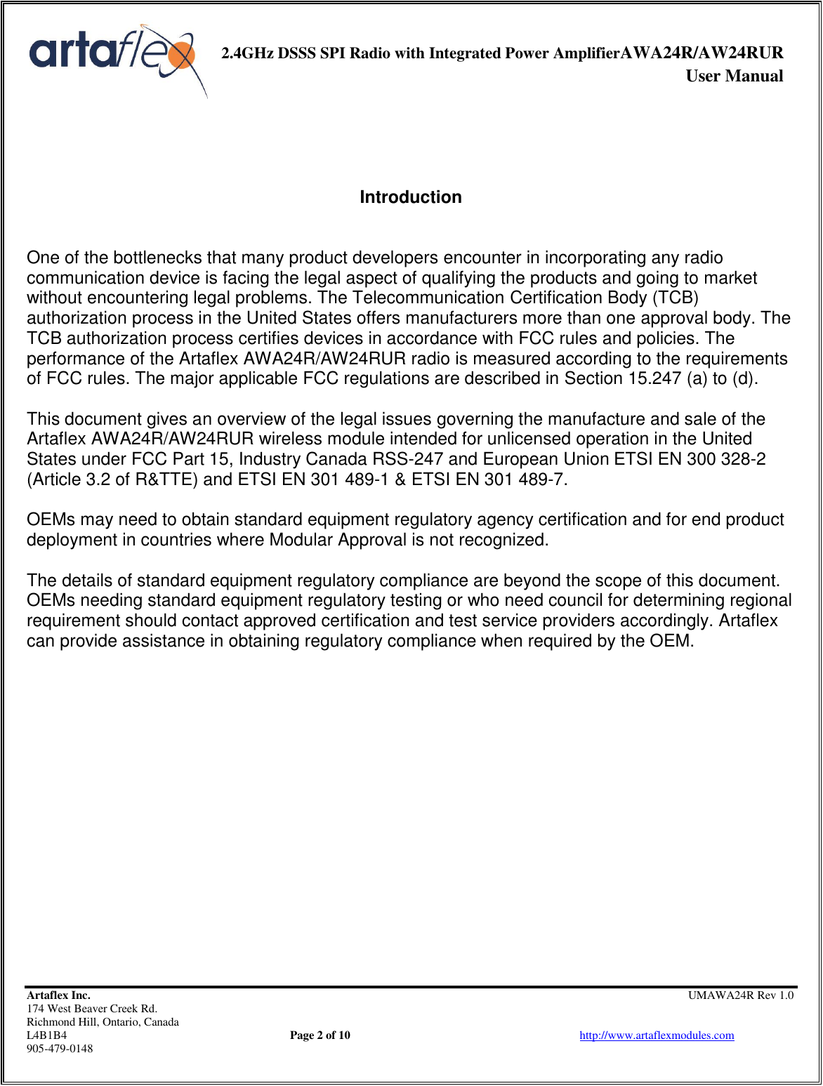     2.4GHz DSSS SPI Radio with Integrated Power AmplifierAWA24R/AW24RUR              User Manual    Artaflex Inc.                                                UMAWA24R Rev 1.0 174 West Beaver Creek Rd.                                       Richmond Hill, Ontario, Canada L4B1B4          Page 2 of 10                            http://www.artaflexmodules.com 905-479-0148     Introduction   One of the bottlenecks that many product developers encounter in incorporating any radio communication device is facing the legal aspect of qualifying the products and going to market without encountering legal problems. The Telecommunication Certification Body (TCB) authorization process in the United States offers manufacturers more than one approval body. The TCB authorization process certifies devices in accordance with FCC rules and policies. The performance of the Artaflex AWA24R/AW24RUR radio is measured according to the requirements of FCC rules. The major applicable FCC regulations are described in Section 15.247 (a) to (d).  This document gives an overview of the legal issues governing the manufacture and sale of the Artaflex AWA24R/AW24RUR wireless module intended for unlicensed operation in the United States under FCC Part 15, Industry Canada RSS-247 and European Union ETSI EN 300 328-2 (Article 3.2 of R&amp;TTE) and ETSI EN 301 489-1 &amp; ETSI EN 301 489-7.  OEMs may need to obtain standard equipment regulatory agency certification and for end product deployment in countries where Modular Approval is not recognized.  The details of standard equipment regulatory compliance are beyond the scope of this document. OEMs needing standard equipment regulatory testing or who need council for determining regional requirement should contact approved certification and test service providers accordingly. Artaflex can provide assistance in obtaining regulatory compliance when required by the OEM. 