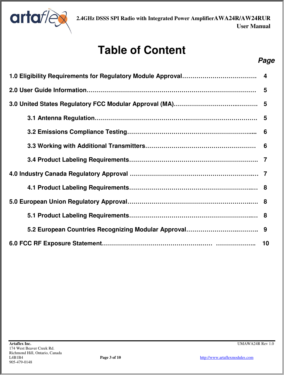     2.4GHz DSSS SPI Radio with Integrated Power AmplifierAWA24R/AW24RUR              User Manual    Artaflex Inc.                                                UMAWA24R Rev 1.0 174 West Beaver Creek Rd.                                       Richmond Hill, Ontario, Canada L4B1B4          Page 3 of 10                            http://www.artaflexmodules.com 905-479-0148  Table of Content Page  1.0 Eligibility Requirements for Regulatory Module Approval……………………………….  4  2.0 User Guide Information…………………………………………………………………………  5  3.0 United States Regulatory FCC Modular Approval (MA)…………………………..……….  5  3.1 Antenna Regulation………………………………………..…………………………….  5  3.2 Emissions Compliance Testing…………………………………………………….....  6  3.3 Working with Additional Transmitters……………….………………………………  6  3.4 Product Labeling Requirements……………………………………………………….  7  4.0 Industry Canada Regulatory Approval …………………………………………………….…  7  4.1 Product Labeling Requirements…………………………………………………….…  8  5.0 European Union Regulatory Approval…………………………………………………….….  8  5.1 Product Labeling Requirements…………………………………………………….…  8  5.2 European Countries Recognizing Modular Approval……………………..……….  9  6.0 FCC RF Exposure Statement………………………………………….……  ………………..    10           