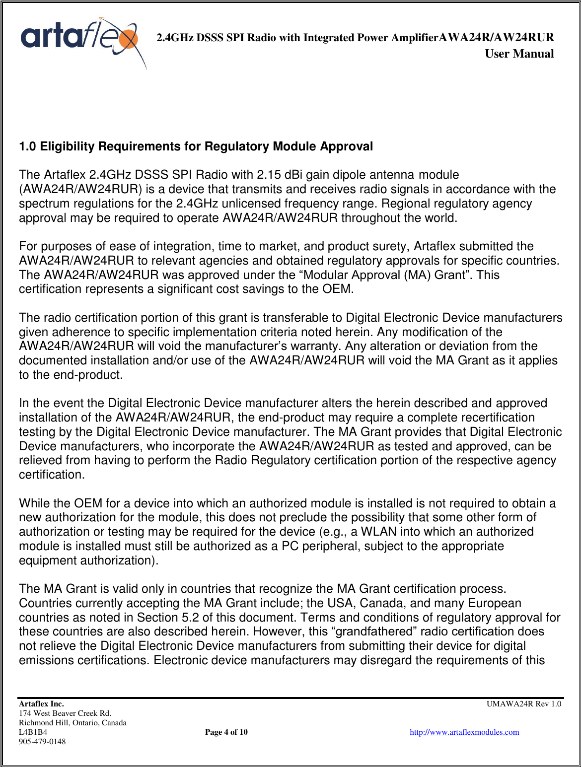     2.4GHz DSSS SPI Radio with Integrated Power AmplifierAWA24R/AW24RUR              User Manual    Artaflex Inc.                                                UMAWA24R Rev 1.0 174 West Beaver Creek Rd.                                       Richmond Hill, Ontario, Canada L4B1B4          Page 4 of 10                            http://www.artaflexmodules.com 905-479-0148     1.0 Eligibility Requirements for Regulatory Module Approval  The Artaflex 2.4GHz DSSS SPI Radio with 2.15 dBi gain dipole antenna module (AWA24R/AW24RUR) is a device that transmits and receives radio signals in accordance with the spectrum regulations for the 2.4GHz unlicensed frequency range. Regional regulatory agency approval may be required to operate AWA24R/AW24RUR throughout the world.  For purposes of ease of integration, time to market, and product surety, Artaflex submitted the AWA24R/AW24RUR to relevant agencies and obtained regulatory approvals for specific countries. The AWA24R/AW24RUR was approved under the “Modular Approval (MA) Grant”. This certification represents a significant cost savings to the OEM.  The radio certification portion of this grant is transferable to Digital Electronic Device manufacturers given adherence to specific implementation criteria noted herein. Any modification of the AWA24R/AW24RUR will void the manufacturer’s warranty. Any alteration or deviation from the documented installation and/or use of the AWA24R/AW24RUR will void the MA Grant as it applies to the end-product.  In the event the Digital Electronic Device manufacturer alters the herein described and approved installation of the AWA24R/AW24RUR, the end-product may require a complete recertification testing by the Digital Electronic Device manufacturer. The MA Grant provides that Digital Electronic Device manufacturers, who incorporate the AWA24R/AW24RUR as tested and approved, can be relieved from having to perform the Radio Regulatory certification portion of the respective agency certification.  While the OEM for a device into which an authorized module is installed is not required to obtain a new authorization for the module, this does not preclude the possibility that some other form of authorization or testing may be required for the device (e.g., a WLAN into which an authorized module is installed must still be authorized as a PC peripheral, subject to the appropriate equipment authorization).  The MA Grant is valid only in countries that recognize the MA Grant certification process. Countries currently accepting the MA Grant include; the USA, Canada, and many European countries as noted in Section 5.2 of this document. Terms and conditions of regulatory approval for these countries are also described herein. However, this “grandfathered” radio certification does not relieve the Digital Electronic Device manufacturers from submitting their device for digital emissions certifications. Electronic device manufacturers may disregard the requirements of this 