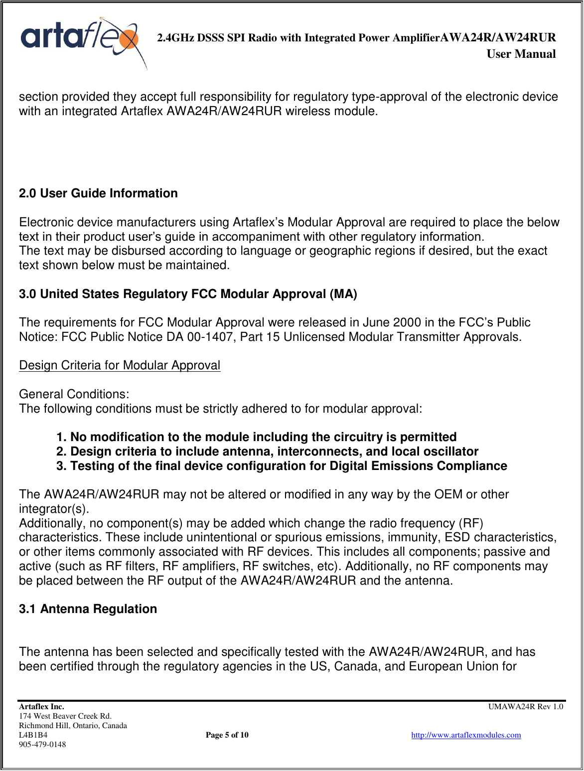     2.4GHz DSSS SPI Radio with Integrated Power AmplifierAWA24R/AW24RUR              User Manual    Artaflex Inc.                                                UMAWA24R Rev 1.0 174 West Beaver Creek Rd.                                       Richmond Hill, Ontario, Canada L4B1B4          Page 5 of 10                            http://www.artaflexmodules.com 905-479-0148  section provided they accept full responsibility for regulatory type-approval of the electronic device with an integrated Artaflex AWA24R/AW24RUR wireless module.     2.0 User Guide Information  Electronic device manufacturers using Artaflex’s Modular Approval are required to place the below text in their product user’s guide in accompaniment with other regulatory information. The text may be disbursed according to language or geographic regions if desired, but the exact text shown below must be maintained.  3.0 United States Regulatory FCC Modular Approval (MA)  The requirements for FCC Modular Approval were released in June 2000 in the FCC’s Public Notice: FCC Public Notice DA 00-1407, Part 15 Unlicensed Modular Transmitter Approvals.  Design Criteria for Modular Approval  General Conditions: The following conditions must be strictly adhered to for modular approval:  1. No modification to the module including the circuitry is permitted 2. Design criteria to include antenna, interconnects, and local oscillator 3. Testing of the final device configuration for Digital Emissions Compliance  The AWA24R/AW24RUR may not be altered or modified in any way by the OEM or other integrator(s). Additionally, no component(s) may be added which change the radio frequency (RF) characteristics. These include unintentional or spurious emissions, immunity, ESD characteristics, or other items commonly associated with RF devices. This includes all components; passive and active (such as RF filters, RF amplifiers, RF switches, etc). Additionally, no RF components may be placed between the RF output of the AWA24R/AW24RUR and the antenna.  3.1 Antenna Regulation   The antenna has been selected and specifically tested with the AWA24R/AW24RUR, and has been certified through the regulatory agencies in the US, Canada, and European Union for 