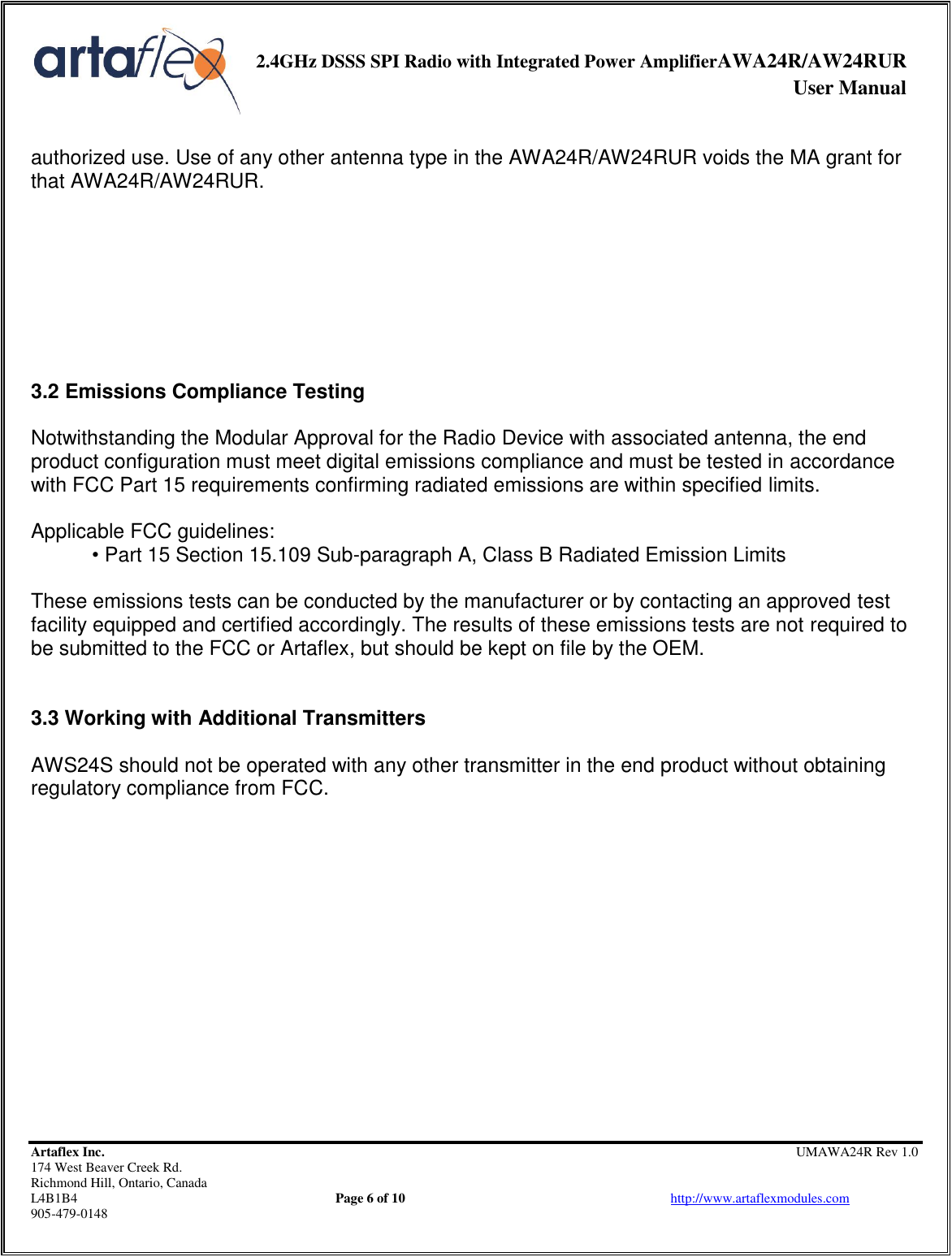     2.4GHz DSSS SPI Radio with Integrated Power AmplifierAWA24R/AW24RUR              User Manual    Artaflex Inc.                                                UMAWA24R Rev 1.0 174 West Beaver Creek Rd.                                       Richmond Hill, Ontario, Canada L4B1B4          Page 6 of 10                            http://www.artaflexmodules.com 905-479-0148  authorized use. Use of any other antenna type in the AWA24R/AW24RUR voids the MA grant for that AWA24R/AW24RUR.         3.2 Emissions Compliance Testing  Notwithstanding the Modular Approval for the Radio Device with associated antenna, the end product configuration must meet digital emissions compliance and must be tested in accordance with FCC Part 15 requirements confirming radiated emissions are within specified limits.  Applicable FCC guidelines: • Part 15 Section 15.109 Sub-paragraph A, Class B Radiated Emission Limits  These emissions tests can be conducted by the manufacturer or by contacting an approved test facility equipped and certified accordingly. The results of these emissions tests are not required to be submitted to the FCC or Artaflex, but should be kept on file by the OEM.   3.3 Working with Additional Transmitters  AWS24S should not be operated with any other transmitter in the end product without obtaining regulatory compliance from FCC.               