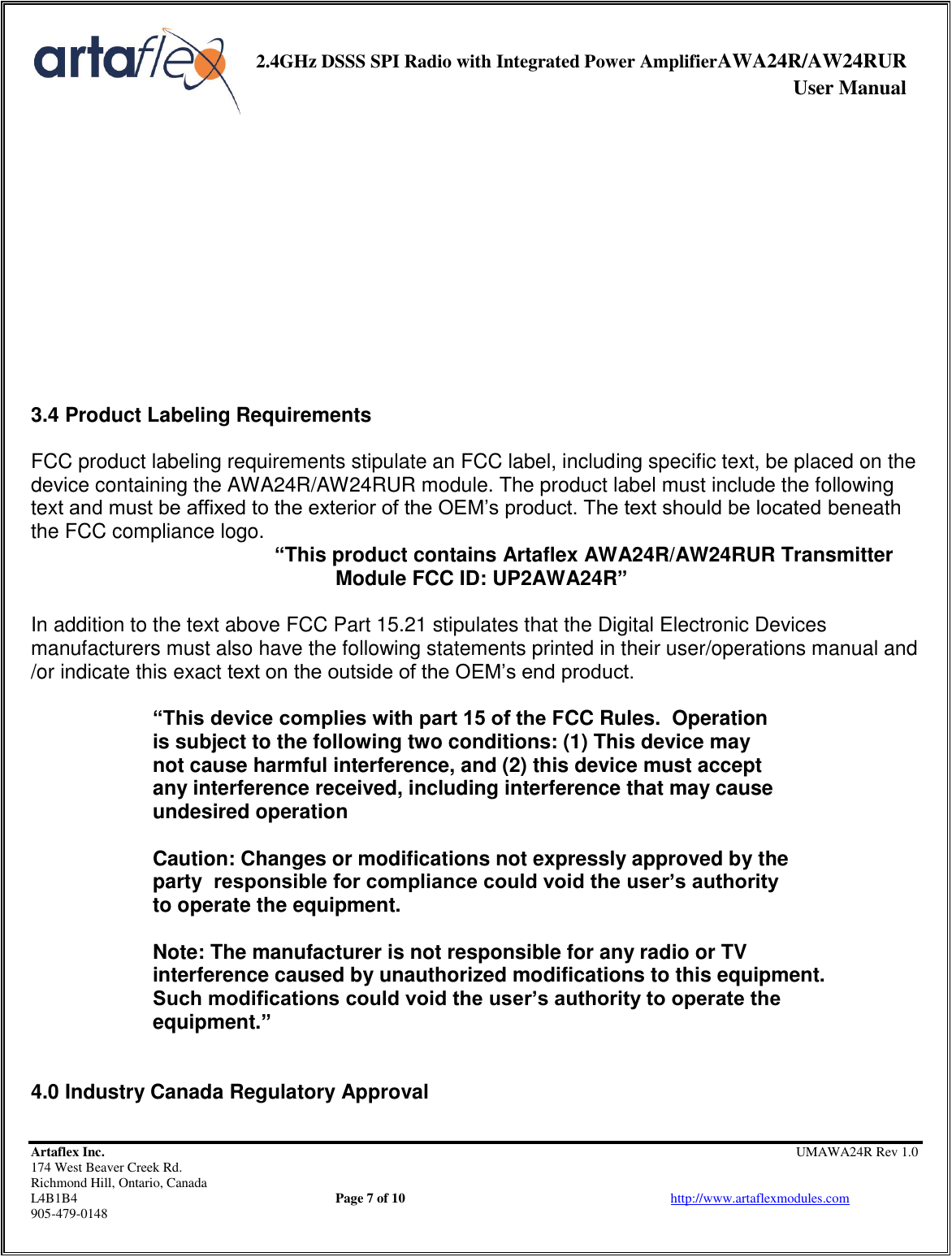     2.4GHz DSSS SPI Radio with Integrated Power AmplifierAWA24R/AW24RUR              User Manual    Artaflex Inc.                                                UMAWA24R Rev 1.0 174 West Beaver Creek Rd.                                       Richmond Hill, Ontario, Canada L4B1B4          Page 7 of 10                            http://www.artaflexmodules.com 905-479-0148             3.4 Product Labeling Requirements  FCC product labeling requirements stipulate an FCC label, including specific text, be placed on the device containing the AWA24R/AW24RUR module. The product label must include the following text and must be affixed to the exterior of the OEM’s product. The text should be located beneath the FCC compliance logo.  “This product contains Artaflex AWA24R/AW24RUR Transmitter  Module FCC ID: UP2AWA24R”  In addition to the text above FCC Part 15.21 stipulates that the Digital Electronic Devices manufacturers must also have the following statements printed in their user/operations manual and /or indicate this exact text on the outside of the OEM’s end product.  “This device complies with part 15 of the FCC Rules.  Operation        is subject to the following two conditions: (1) This device may     not cause harmful interference, and (2) this device must accept    any interference received, including interference that may cause    undesired operation    Caution: Changes or modifications not expressly approved by the   party  responsible for compliance could void the user’s authority    to operate the equipment.    Note: The manufacturer is not responsible for any radio or TV    interference caused by unauthorized modifications to this equipment.    Such modifications could void the user’s authority to operate the    equipment.”   4.0 Industry Canada Regulatory Approval  