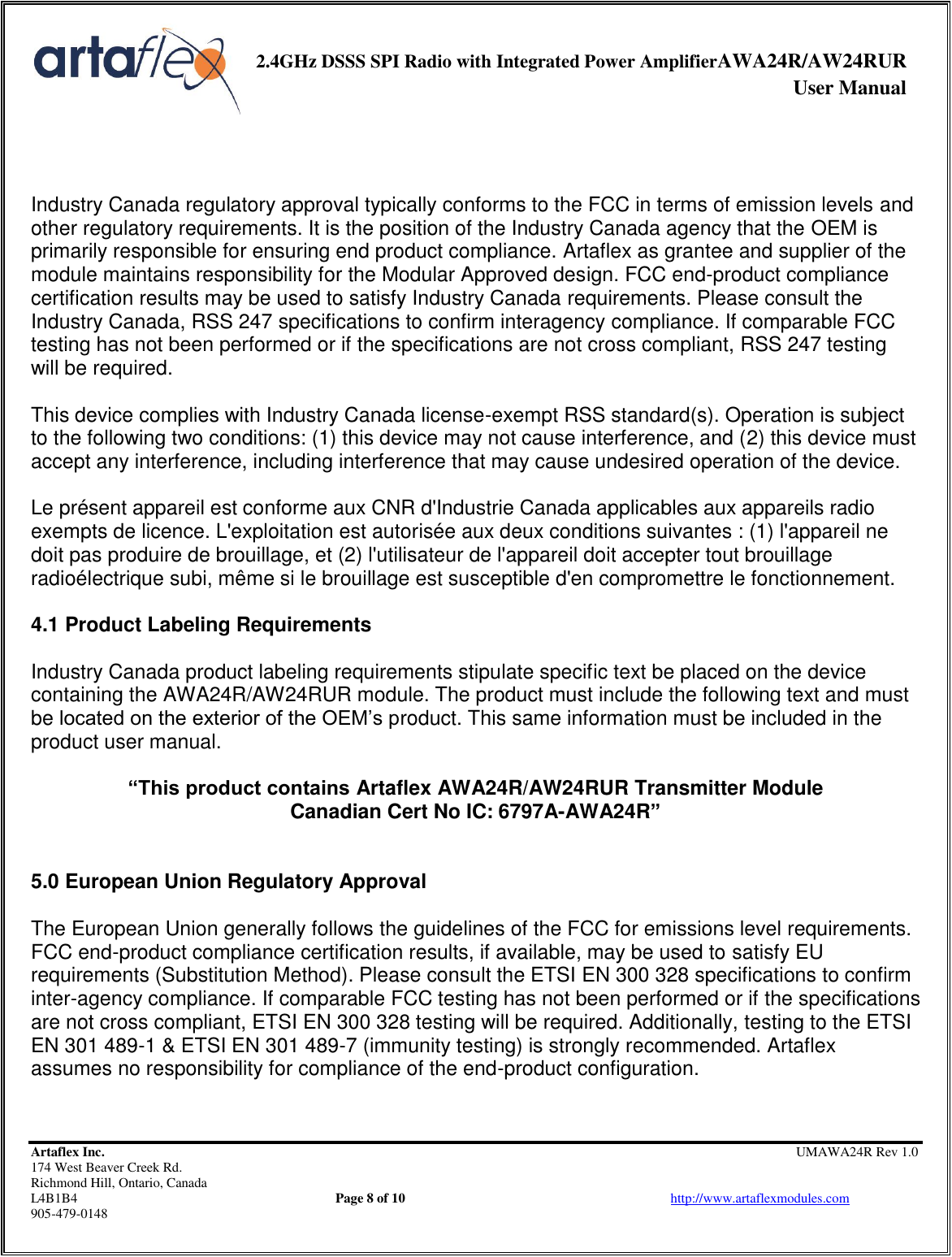     2.4GHz DSSS SPI Radio with Integrated Power AmplifierAWA24R/AW24RUR              User Manual    Artaflex Inc.                                                UMAWA24R Rev 1.0 174 West Beaver Creek Rd.                                       Richmond Hill, Ontario, Canada L4B1B4          Page 8 of 10                            http://www.artaflexmodules.com 905-479-0148    Industry Canada regulatory approval typically conforms to the FCC in terms of emission levels and other regulatory requirements. It is the position of the Industry Canada agency that the OEM is primarily responsible for ensuring end product compliance. Artaflex as grantee and supplier of the module maintains responsibility for the Modular Approved design. FCC end-product compliance certification results may be used to satisfy Industry Canada requirements. Please consult the Industry Canada, RSS 247 specifications to confirm interagency compliance. If comparable FCC testing has not been performed or if the specifications are not cross compliant, RSS 247 testing will be required.  This device complies with Industry Canada license-exempt RSS standard(s). Operation is subject to the following two conditions: (1) this device may not cause interference, and (2) this device must accept any interference, including interference that may cause undesired operation of the device.   Le présent appareil est conforme aux CNR d&apos;Industrie Canada applicables aux appareils radio exempts de licence. L&apos;exploitation est autorisée aux deux conditions suivantes : (1) l&apos;appareil ne doit pas produire de brouillage, et (2) l&apos;utilisateur de l&apos;appareil doit accepter tout brouillage radioélectrique subi, même si le brouillage est susceptible d&apos;en compromettre le fonctionnement.  4.1 Product Labeling Requirements  Industry Canada product labeling requirements stipulate specific text be placed on the device containing the AWA24R/AW24RUR module. The product must include the following text and must be located on the exterior of the OEM’s product. This same information must be included in the product user manual.  “This product contains Artaflex AWA24R/AW24RUR Transmitter Module Canadian Cert No IC: 6797A-AWA24R”   5.0 European Union Regulatory Approval  The European Union generally follows the guidelines of the FCC for emissions level requirements. FCC end-product compliance certification results, if available, may be used to satisfy EU requirements (Substitution Method). Please consult the ETSI EN 300 328 specifications to confirm inter-agency compliance. If comparable FCC testing has not been performed or if the specifications are not cross compliant, ETSI EN 300 328 testing will be required. Additionally, testing to the ETSI EN 301 489-1 &amp; ETSI EN 301 489-7 (immunity testing) is strongly recommended. Artaflex assumes no responsibility for compliance of the end-product configuration.  