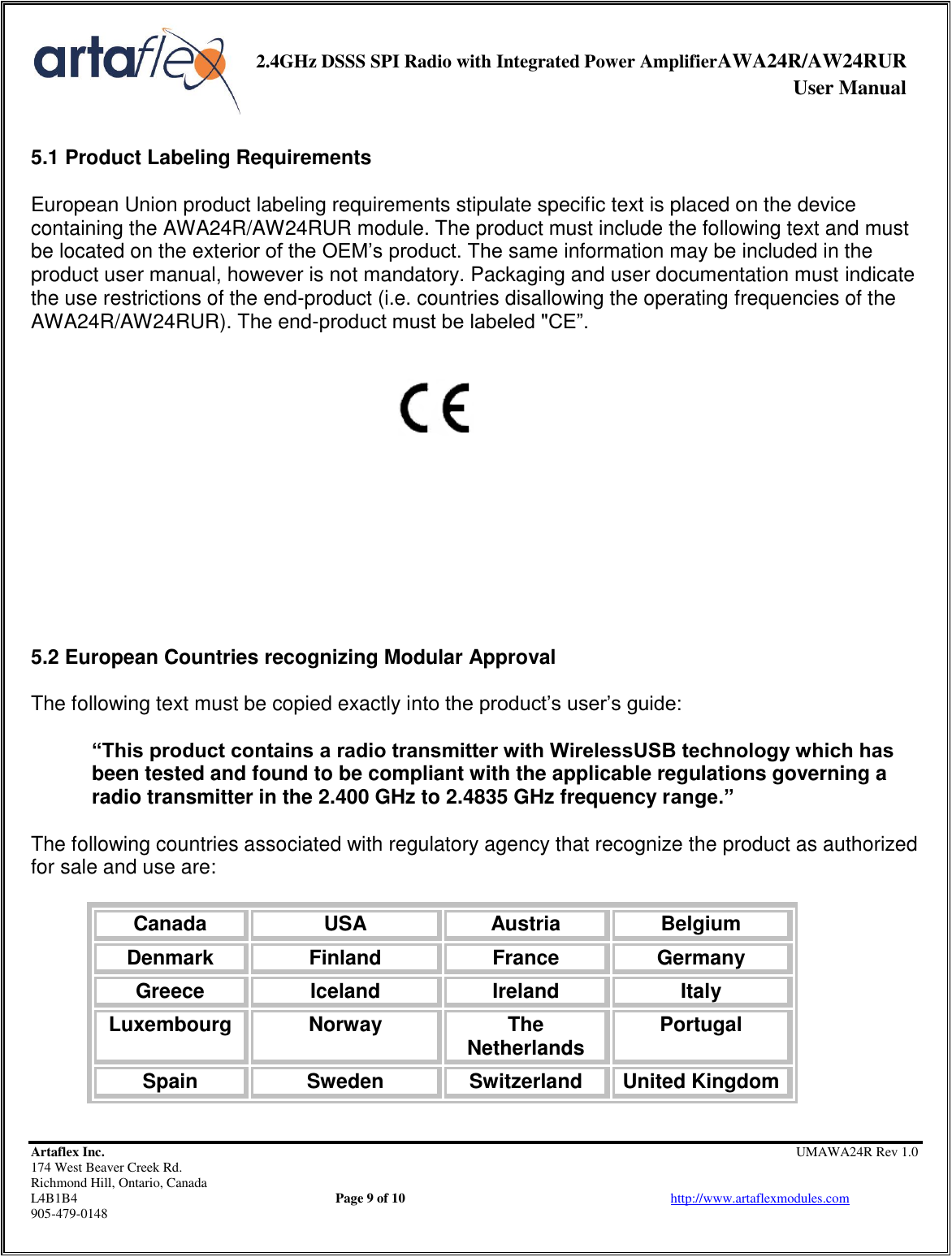     2.4GHz DSSS SPI Radio with Integrated Power AmplifierAWA24R/AW24RUR              User Manual    Artaflex Inc.                                                UMAWA24R Rev 1.0 174 West Beaver Creek Rd.                                       Richmond Hill, Ontario, Canada L4B1B4          Page 9 of 10                            http://www.artaflexmodules.com 905-479-0148  5.1 Product Labeling Requirements  European Union product labeling requirements stipulate specific text is placed on the device containing the AWA24R/AW24RUR module. The product must include the following text and must be located on the exterior of the OEM’s product. The same information may be included in the product user manual, however is not mandatory. Packaging and user documentation must indicate the use restrictions of the end-product (i.e. countries disallowing the operating frequencies of the AWA24R/AW24RUR). The end-product must be labeled &quot;CE”.             5.2 European Countries recognizing Modular Approval  The following text must be copied exactly into the product’s user’s guide:  “This product contains a radio transmitter with WirelessUSB technology which has been tested and found to be compliant with the applicable regulations governing a radio transmitter in the 2.400 GHz to 2.4835 GHz frequency range.”  The following countries associated with regulatory agency that recognize the product as authorized for sale and use are:  Canada USA Austria Belgium Denmark Finland France Germany Greece Iceland Ireland Italy Luxembourg Norway The Netherlands Portugal Spain Sweden Switzerland United Kingdom 