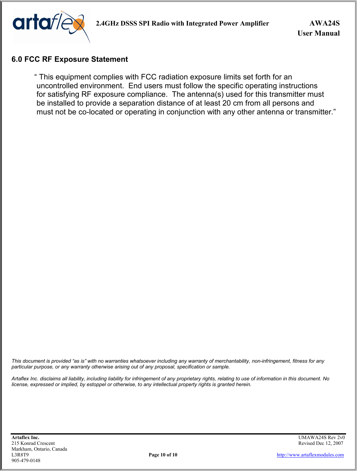     2.4GHz DSSS SPI Radio with Integrated Power Amplifier  AWA24S             User Manual    Artaflex Inc.                                                UMAWA24S Rev 2v0 215 Konrad Crescent                                                                Revised Dec 12, 2007 Markham, Ontario, Canada L3R8T9                Page 10 of 10                          http://www.artaflexmodules.com 905-479-0148 6.0 FCC RF Exposure Statement  “ This equipment complies with FCC radiation exposure limits set forth for an  uncontrolled environment.  End users must follow the specific operating instructions  for satisfying RF exposure compliance.  The antenna(s) used for this transmitter must   be installed to provide a separation distance of at least 20 cm from all persons and   must not be co-located or operating in conjunction with any other antenna or transmitter.”                                       This document is provided “as is” with no warranties whatsoever including any warranty of merchantability, non-infringement, fitness for any particular purpose, or any warranty otherwise arising out of any proposal, specification or sample.  Artaflex Inc. disclaims all liability, including liability for infringement of any proprietary rights, relating to use of information in this document. No license, expressed or implied, by estoppel or otherwise, to any intellectual property rights is granted herein. 